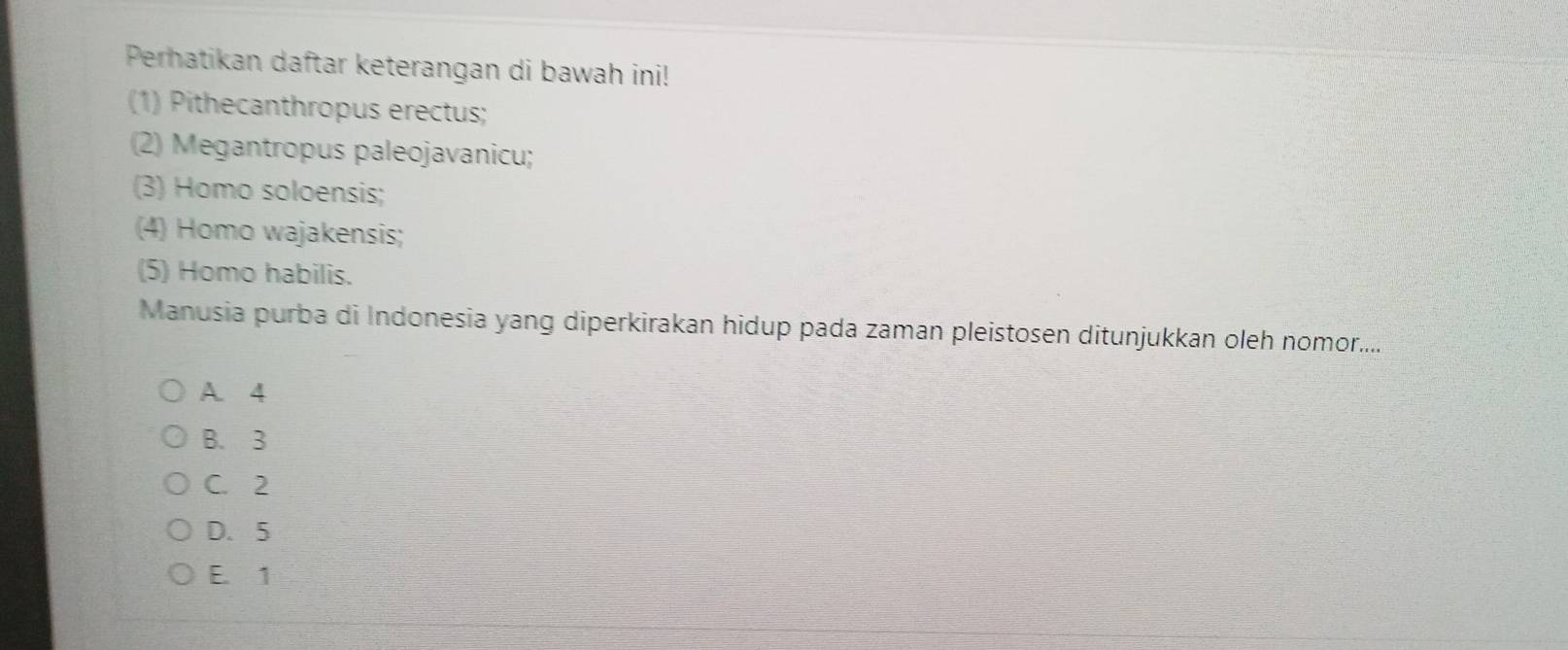 Perhatikan daftar keterangan di bawah ini!
(1) Pithecanthropus erectus;
(2) Megantropus paleojavanicu;
(3) Homo soloensis;
(4) Homo wajakensis;
(5) Homo habilis.
Manusia purba di Indonesia yang diperkirakan hidup pada zaman pleistosen ditunjukkan oleh nomor.....
A 4
B. 3
C. 2
D. 5
E. 1