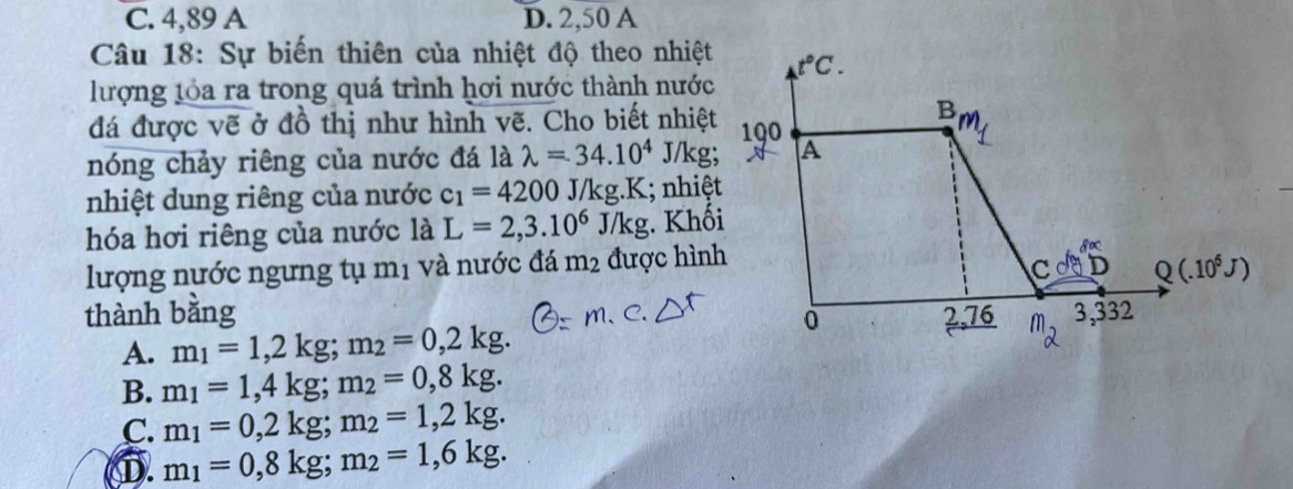 C. 4,89 A D. 2,50 A
Câu 18: Sự biến thiên của nhiệt độ theo nhiệt
lượng lỏa ra trong quá trình hơi nước thành nước
đá được vẽ ở đồ thị như hình vẽ. Cho biết nhiệt
nóng chảy riêng của nước đá là lambda =34.10^4 J/kg;
nhiệt dung riêng của nước c_1=4200J/kg.K; nhiệt
hóa hơi riêng của nước là L=2,3.10^6J/kg. Khối
lượng nước ngưng tụ mị và nước đá m_2 được hình
thành bằng
A. m_1=1,2kg;m_2=0,2kg.
B. m_1=1,4kg;m_2=0,8kg.
C. m_1=0,2kg;m_2=1,2kg.
①. m_1=0,8kg;m_2=1,6kg.