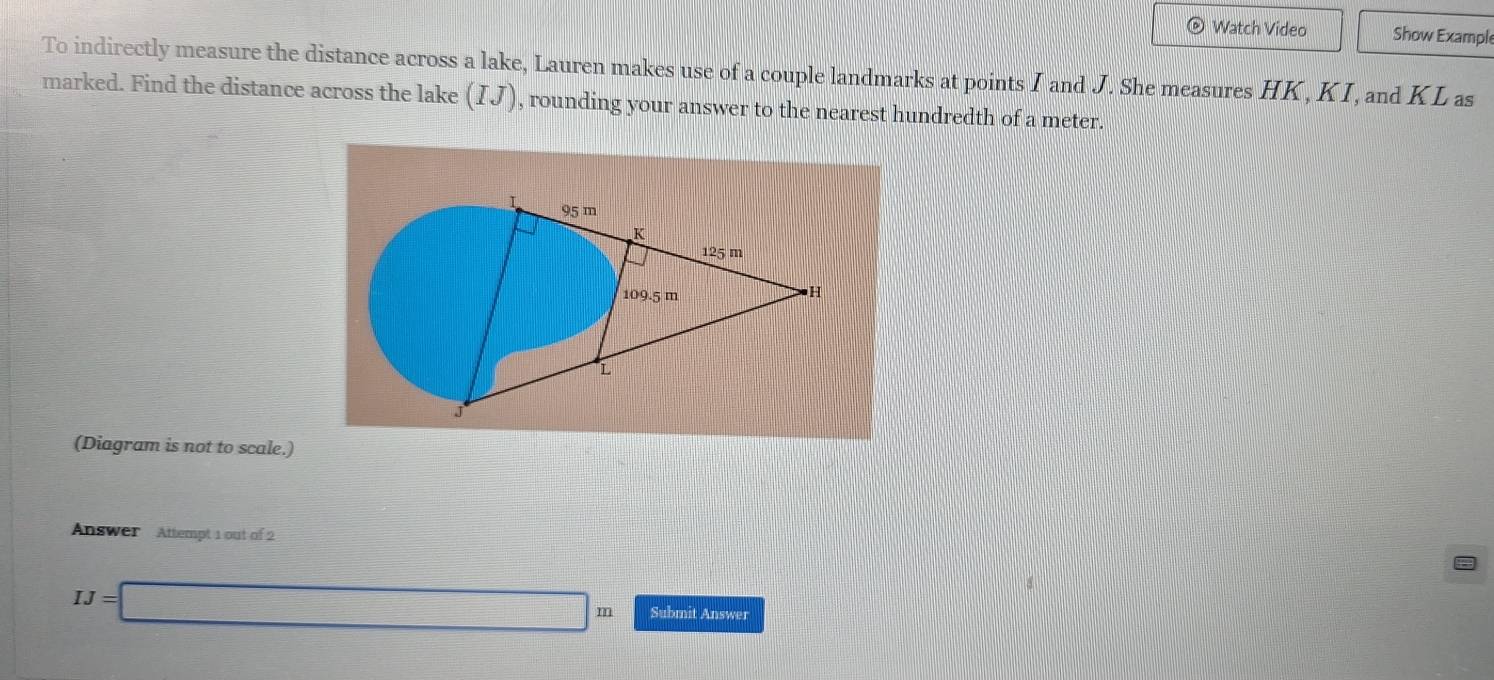 Watch Video Show Example 
To indirectly measure the distance across a lake, Lauren makes use of a couple landmarks at points I and J. She measures HK, KI, and KL as 
marked. Find the distance across the lake (IJ) , rounding your answer to the nearest hundredth of a meter. 
I 95 m
K
125 m
109.5 m
H
L
J
(Diagram is not to scale.) 
Answer Attempt 1 out of 2
IJ=□ m Submit Answer