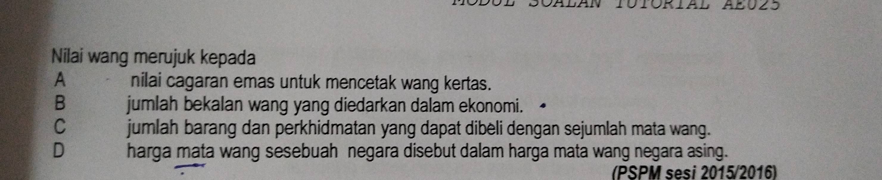 Nilai wang merujuk kepada
A nilai cagaran emas untuk mencetak wang kertas.
B jumlah bekalan wang yang diedarkan dalam ekonomi.
C jumlah barang dan perkhidmatan yang dapat dibeli dengan sejumlah mata wang.
D harga mata wang sesebuah negara disebut dalam harga mata wang negara asing.
(PSPM sesi 2015/2016)