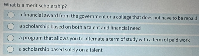 What is a merit scholarship?
a financial award from the government or a college that does not have to be repaid
a scholarship based on both a talent and financial need
a program that allows you to alternate a term of study with a term of paid work
a scholarship based solely on a talent