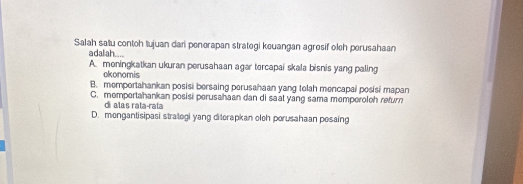 Salah satu contoh tujuan dari penerapan strategi keuangan agresif oleh perusahaan
adalah....
A. meningkatkan ukuran perusahaan agar tercapai skala bisnis yang paling
okonomis
B. mempertahankan posisi bersaing perusahaan yang telah mencapai posisi mapan
C. mempertahankan posisi perusahaan dan di saat yang sama memperoleh return
di atas rata-rata
D. mengantisipasi strategi yang diterapkan oleh perusahaan pesaing