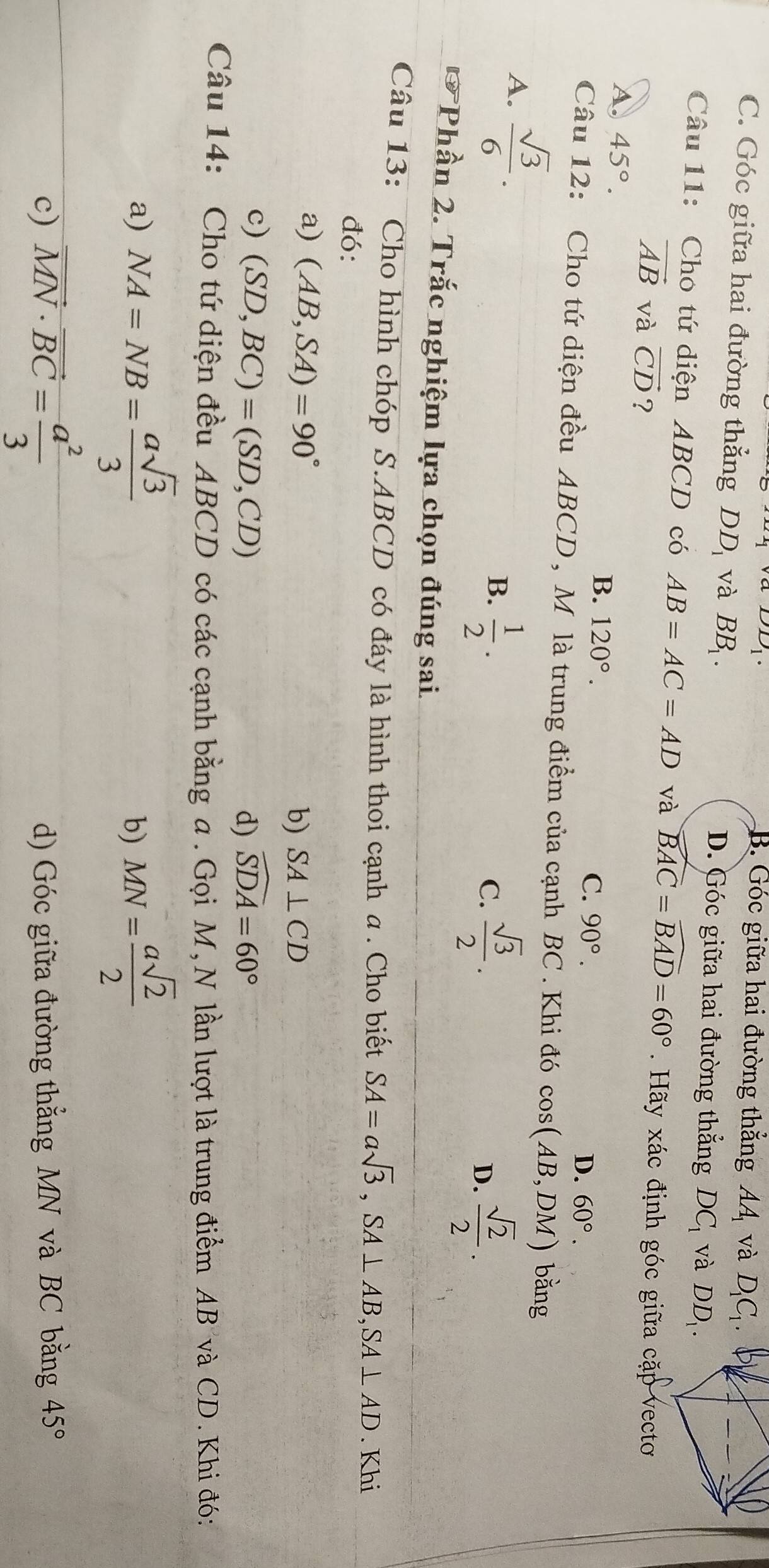 B. Góc giữa hai đường thẳng AA và D_1C_1.
C. Góc giữa hai đường thẳng DD_1 và BB_1. D. Góc giữa hai đường thẳng DC_1 và DD_1. 
Câu 11: Cho tứ diện ABCD có AB=AC=AD và widehat BAC=widehat BAD=60°. Hãy xác định góc giữa cặp vecto
vector AB và vector CD ?
A. 45°. B. 120°. C. 90°.
D. 60°. 
Câu 12: Cho tứ diện đều ABCD , M là trung điểm của cạnh BC. Khi đó cos (AB,DM) bằng
A.  sqrt(3)/6 . B.  1/2 .
C.  sqrt(3)/2 . D.  sqrt(2)/2 . 
* Phần 2. Trắc nghiệm lựa chọn đúng sai
Câu 13: Cho hình chóp S. ABCD có đáy là hình thoi cạnh a . Cho biết SA=asqrt(3), SA⊥ AB, SA⊥ AD. Khi
đó:
a) (AB,SA)=90°
b) SA⊥ CD
c) (SD,BC)=(SD,CD) widehat SDA=60°
d)
Câu 14: Cho tứ diện đều ABCD có các cạnh bằng a . Gọi M, N lần lượt là trung điểm AB và CD. Khi đó:
a) NA=NB= asqrt(3)/3  b) MN= asqrt(2)/2 
c) vector MN· vector BC= a^2/3  d) Góc giữa đường thẳng MN và BC bằng 45°