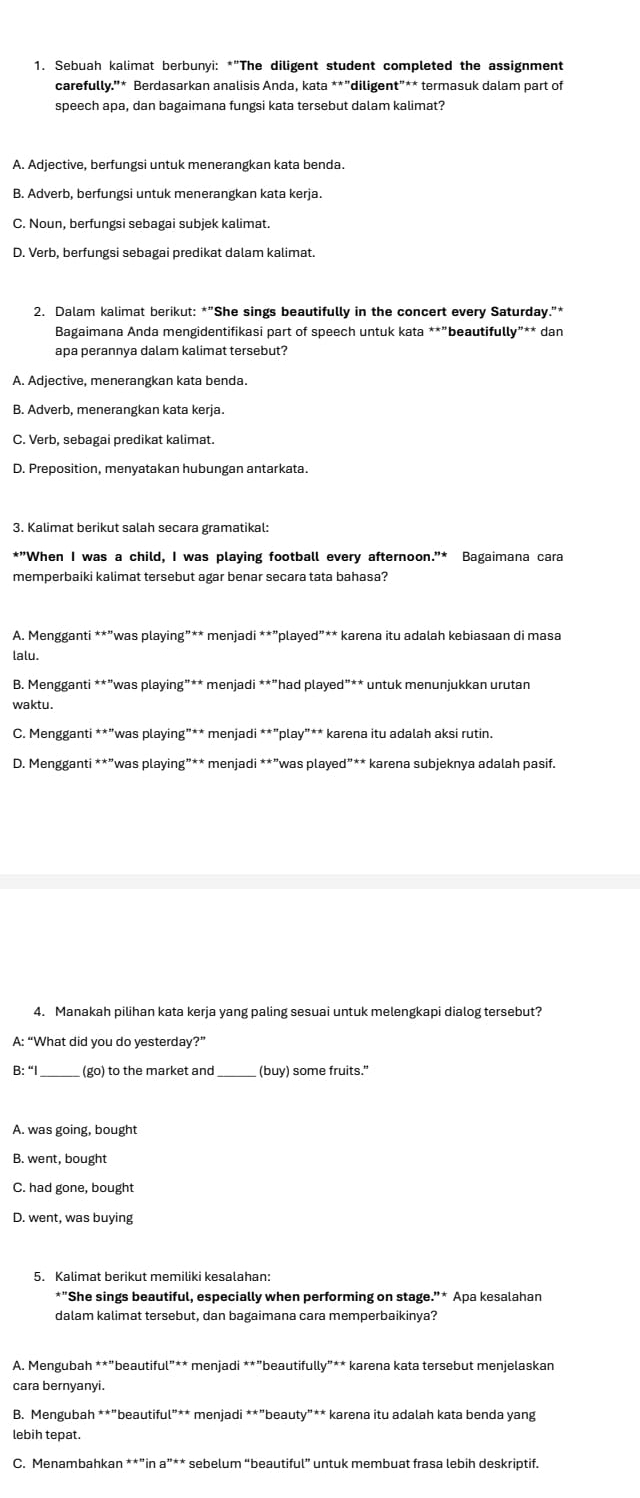 Sebuah kalimat berbunyi: *"The diligent student completed the assignment
carefully.'* Berdasarkan analisis Anda, kata **"diligent"** termasuk dalam part of
speech apa, dan bagaimana fungsi kata tersebut dalam kalimat?
A. Adjective, berfungsi untuk menerangkan kata benda.
B. Adverb, berfungsi untuk menerangkan kata kerja.
C. Noun, berfungsi sebagai subjek kalimat.
D. Verb, berfungsi sebagai predikat dalam kalimat.
2. Dalam kalimat berikut: *"She sings beautifully in the concert every Saturday."*
Bagaimana Anda mengidentifikasi part of speech untuk kata **"beautifully"** dan
apa perannya dalam kalimat tersebut?
A. Adjective, menerangkan kata benda.
B. Adverb, menerangkan kata kerja.
C. Verb. sebagai predikat kalimat.
D. Preposition, menyatakan hubungan antarkata.
3. Kalimat berikut salah secara gramatikal:
*"When I was a child, I was playing football every afternoon."* Bagaimana cara
memperbaiki kalimat tersebut agar benar secara tata bahasa?
*A. Mengganti **"was playing"** menjadi **"played”** karena itu adalah kebiasaan di masa
lalu.
B. Mengganti **”was playing”** menjadi **”had played”** untuk menunjukkan urutan
waktu .
C. Mengganti **"was playing”** menjadi **"play"** karena itu adalah aksi rutin.
D. Mengganti **”was playing”** menjadi **”was played”** karena subjeknya adalah pasif.
4. Manakah pilihan kata kerja yang paling sesuai untuk melengkapi dialog tersebut?
A: “What did you do yesterday?”
B: “I_ (go) to the market and_ (buy) some fruits."
A. was going, bought
B. went, bought
C. had gone, bought
D. went, was buying
5. Kalimat berikut memiliki kesalahan:
*"She sings beautiful, especially when performing on stage.”* Apa kesalahan
dalam kalimat tersebut, dan bagaimana cara memperbaikinya?
A. Mengubah **"beautiful"** menjadi **”beautifully”** karena kata tersebut menjelaskan
cara bernyanyi.
B. Mengubah **"beautiful”** menjadi **"beauty"** karena itu adalah kata benda yang
lebih tepat.
C. Menambahkan **”in a”** sebelum “beautiful” untuk membuat frasa lebih deskriptif.