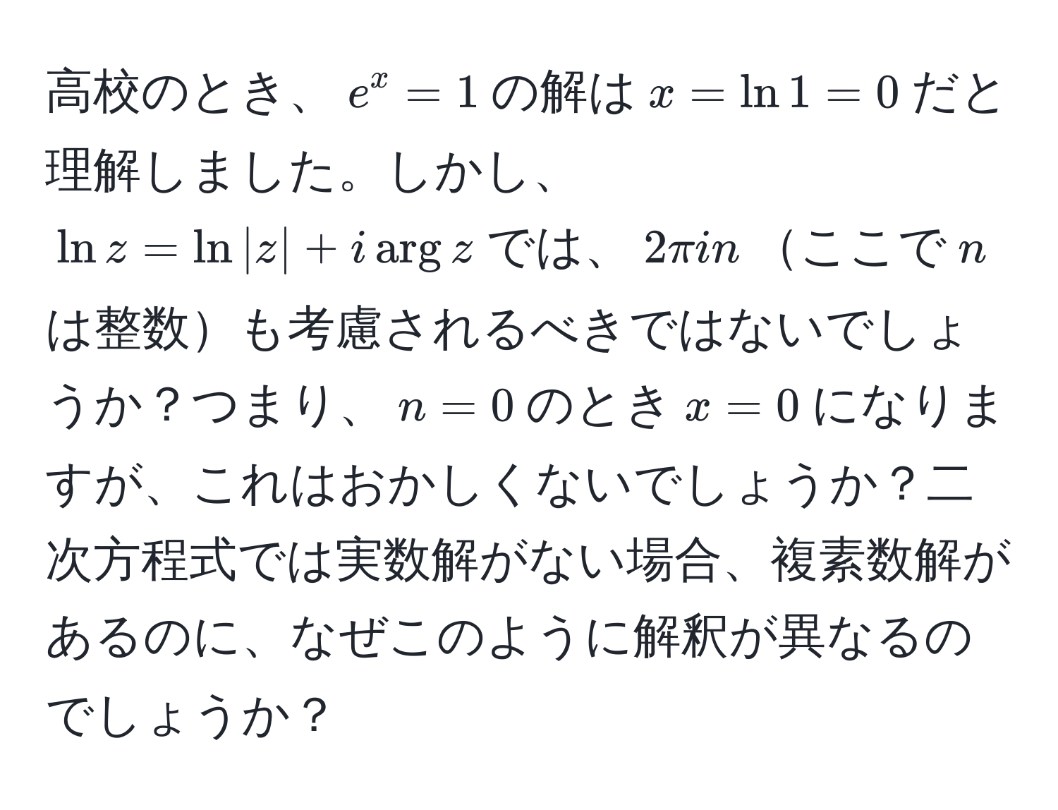 高校のとき、$e^x=1$の解は$x=ln1=0$だと理解しました。しかし、$ln z=ln |z| + i arg z$では、$2π i n$ここで$n$は整数も考慮されるべきではないでしょうか？つまり、$n=0$のとき$x=0$になりますが、これはおかしくないでしょうか？二次方程式では実数解がない場合、複素数解があるのに、なぜこのように解釈が異なるのでしょうか？