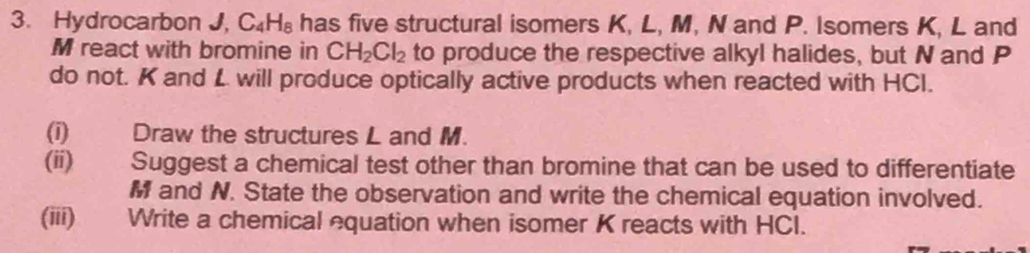 Hydrocarbon J, C_4H_8 has five structural isomers K, L, M, N and P. Isomers K, L and
M react with bromine in CH_2Cl_2 to produce the respective alkyl halides, but N and P
do not. K and L will produce optically active products when reacted with HCI. 
(i) Draw the structures L and M. 
(ii) Suggest a chemical test other than bromine that can be used to differentiate
M and N. State the observation and write the chemical equation involved. 
(iii) Write a chemical equation when isomer K reacts with HCl.