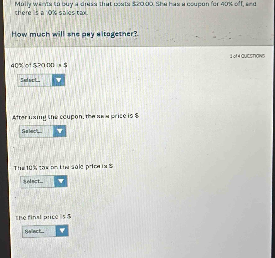 Molly wants to buy a dress that costs $20.00. She has a coupon for 40% off, and 
there is a 10% sales tax. 
How much will she pay altogether? 
3 of 4 QUESTIONS
40% of $20.00 is $
Select... 
After using the coupon, the sale price is $
Select... 
The 10% tax on the sale price is $
Select... v 
The final price is $
Select...