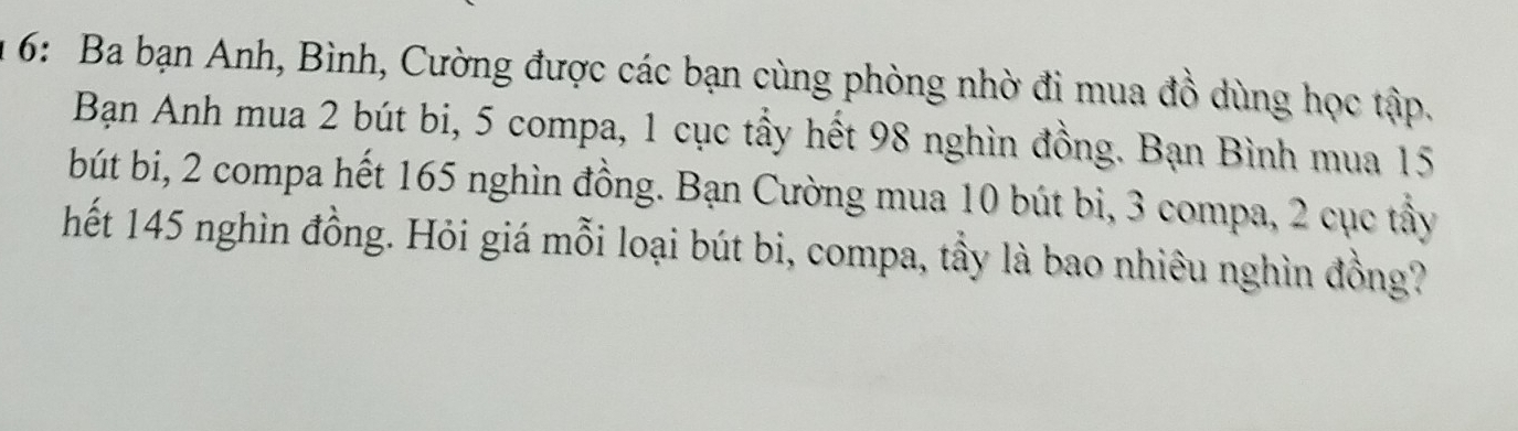 6: Ba bạn Anh, Bình, Cường được các bạn cùng phòng nhờ đi mua đồ dùng học tập. 
Bạn Anh mua 2 bút bi, 5 compa, 1 cục tầy hết 98 nghìn đồng. Bạn Bình mua 15
bút bi, 2 compa hết 165 nghìn đồng. Bạn Cường mua 10 bút bi, 3 compa, 2 cục tầy 
hết 145 nghìn đồng. Hỏi giá mỗi loại bút bi, compa, tầy là bao nhiêu nghìn đồng?