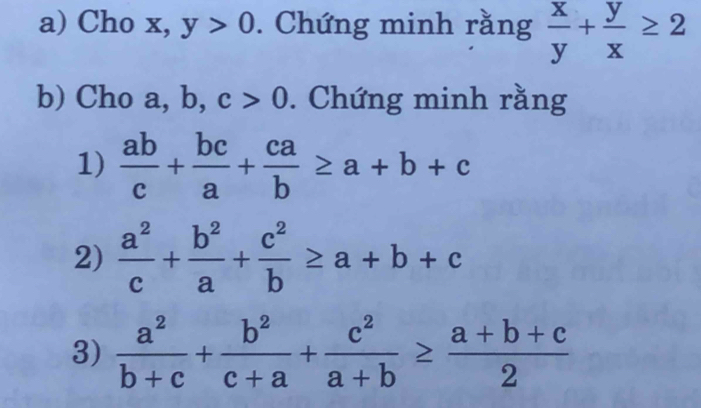 Cho x, y>0. Chứng minh rằng  x/y + y/x ≥ 2
b) Cho a, b, c>0. Chứng minh rằng 
1)  ab/c + bc/a + ca/b ≥ a+b+c
2)  a^2/c + b^2/a + c^2/b ≥ a+b+c
3)  a^2/b+c + b^2/c+a + c^2/a+b ≥  (a+b+c)/2 