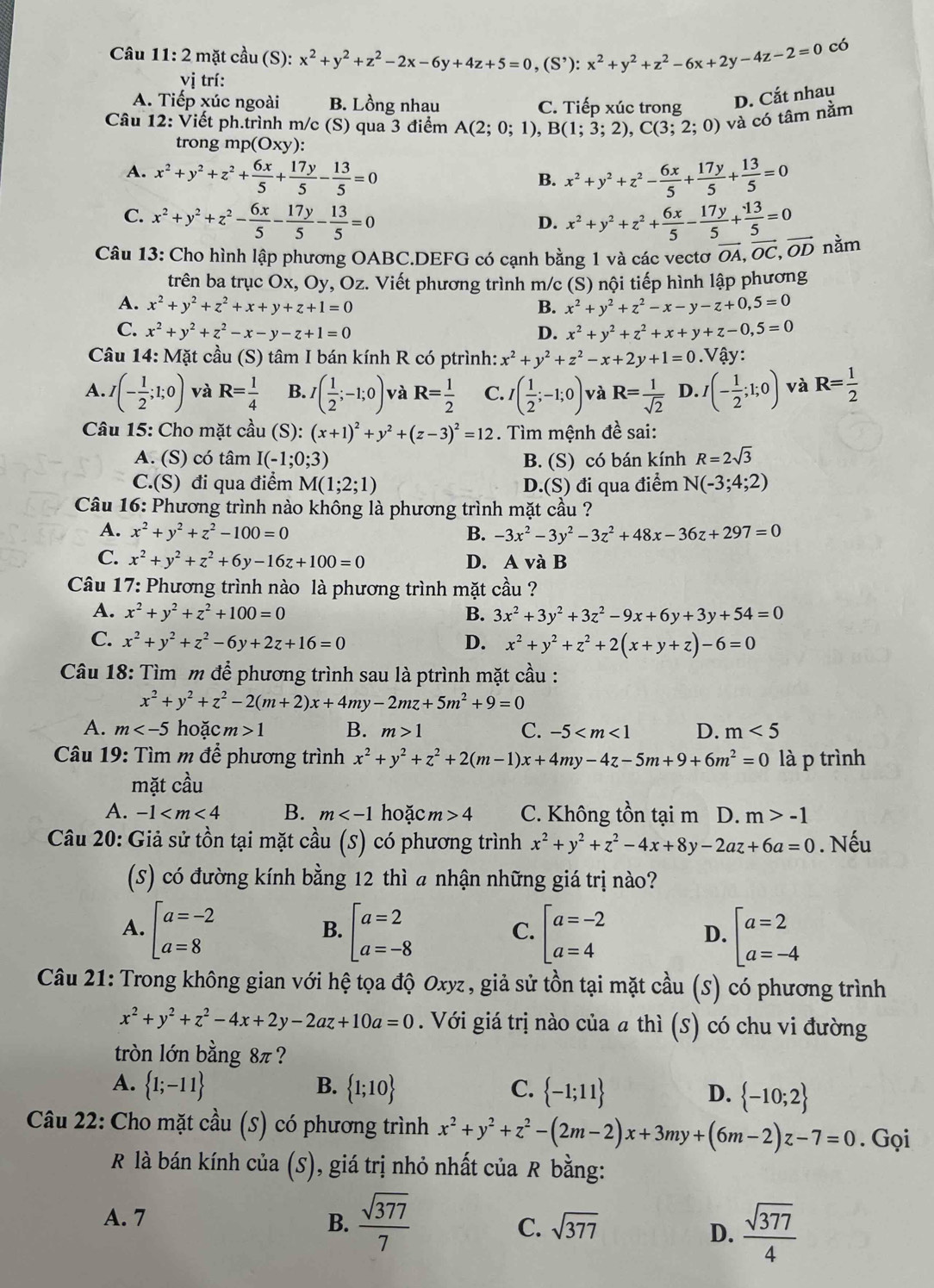 mặt cầu (S): x^2+y^2+z^2-2x-6y+4z+5=0,(S^,):x^2+y^2+z^2-6x+2y-4z-2=0 có
vị trí:
A. Tiếp xúc ngoài B. Lồng nhau C. Tiếp xúc trong D. Cắt nhau
Câu 12: Viết ph.trình m/c (S) qua 3 điểm A(2;0;1),B(1;3;2),C(3;2;0) và có tâm nằm
trong mp (Oxy):
A. x^2+y^2+z^2+ 6x/5 + 17y/5 - 13/5 =0 x^2+y^2+z^2- 6x/5 + 17y/5 + 13/5 =0
B.
C. x^2+y^2+z^2- 6x/5 - 17y/5 - 13/5 =0 x^2+y^2+z^2+ 6x/5 - 17y/5 + 13/5 =0
D.
Câu 13: Cho hình lập phương OABC.DEFG có cạnh bằng 1 và các vectơ vector OA,vector OC,vector OD nằm
trên ba trục Ox, Oy, Oz. Viết phương trình m/c (S) nội tiếp hình lập phương
A. x^2+y^2+z^2+x+y+z+1=0 B. x^2+y^2+z^2-x-y-z+0,5=0
C. x^2+y^2+z^2-x-y-z+1=0 D. x^2+y^2+z^2+x+y+z-0,5=0
Câu 14: Mặt cầu (S) tâm I bán kính R có ptrình: x^2+y^2+z^2-x+2y+1=0. Vậy:
A. I(- 1/2 ;1;0) và R= 1/4  B. I( 1/2 ;-1;0) và R= 1/2  C. I( 1/2 ;-1;0) và R= 1/sqrt(2)  D. I(- 1/2 ;1;0) và R= 1/2 
Câu 15: Cho mặt cầu (S): (x+1)^2+y^2+(z-3)^2=12. Tìm mệnh đề sai:
A. (S) có tâm I(-1;0;3) B. (S) có bán kính R=2sqrt(3)
C.(S) đi qua điểm M(1;2;1) D.(S) đi qua điểm N(-3;4;2)
* Câu 16: Phương trình nào không là phương trình mặt cầu ?
A. x^2+y^2+z^2-100=0 B. -3x^2-3y^2-3z^2+48x-36z+297=0
C. x^2+y^2+z^2+6y-16z+100=0 D. A và B
Câu 17: Phương trình nào là phương trình mặt cầu ?
A. x^2+y^2+z^2+100=0 B. 3x^2+3y^2+3z^2-9x+6y+3y+54=0
C. x^2+y^2+z^2-6y+2z+16=0 D. x^2+y^2+z^2+2(x+y+z)-6=0
Câu 18: Tìm m để phương trình sau là ptrình mặt cầu :
x^2+y^2+z^2-2(m+2)x+4my-2mz+5m^2+9=0
A. m hoặc m>1 B. m>1 C. -5 D. m<5</tex>
Câu 19: Tìm m để phương trình x^2+y^2+z^2+2(m-1)x+4my-4z-5m+9+6m^2=0 là p trình
mặt cầu
A. -1 B. m hoặc m>4 C. Không tồn tại m D. m>-1
Câu 20: Giả sử tồn tại mặt cả u(S) có phương trình x^2+y^2+z^2-4x+8y-2az+6a=0. Nếu
(S) có đường kính bằng 12 thì a nhận những giá trị nào?
A. beginbmatrix a=-2 a=8endbmatrix beginarrayl a=2 a=-8endarray. beginarrayl a=-2 a=4endarray. beginarrayl a=2 a=-4endarray.
B.
C.
D.
Câu 21: Trong không gian với hệ tọa độ Oxyz, giả sử tồn tại mặt cầu (S) có phương trình
x^2+y^2+z^2-4x+2y-2az+10a=0. Với giá trị nào của a thì (s) có chu vi đường
tròn lớn bằng 8π ?
A.  1;-11 B.  1;10 C.  -1;11 D.  -10;2
Câu 22: Cho mặt cầu (S) có phương trình x^2+y^2+z^2-(2m-2)x+3my+(6m-2)z-7=0. Gọi
R là bán kính của (S), giá trị nhỏ nhất của R bằng:
A. 7 B.  sqrt(377)/7  C. sqrt(377)  sqrt(377)/4 
D.