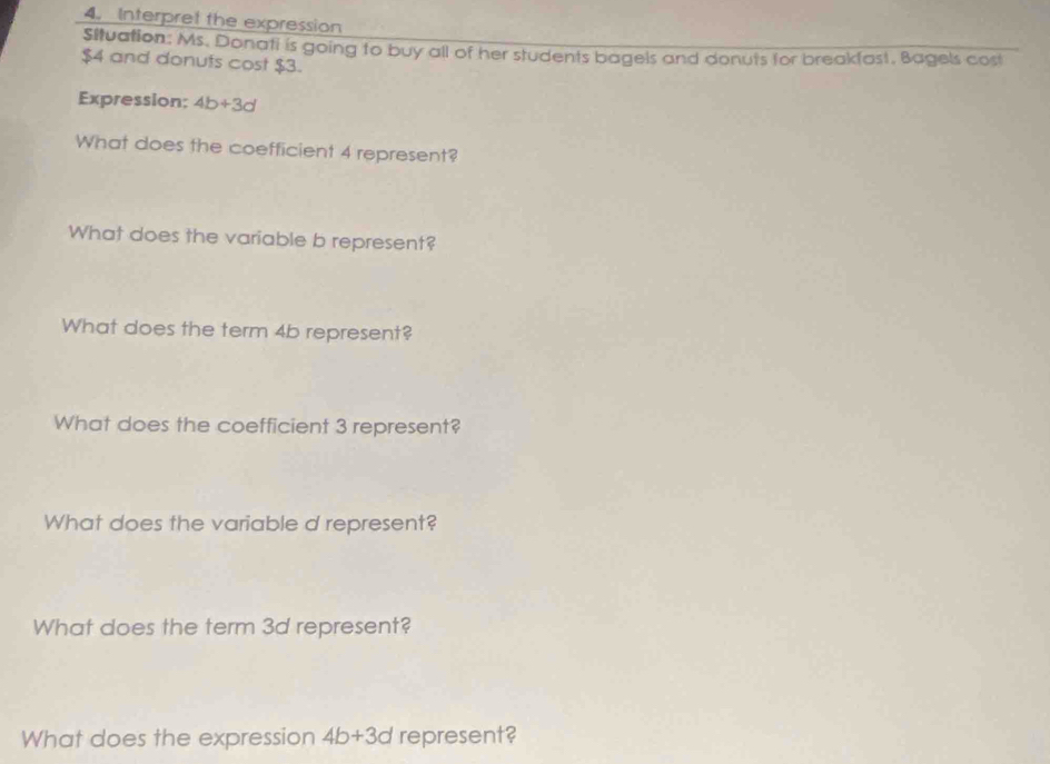 Interpret the expression 
Situation: Ms. Donati is going to buy all of her students bagels and donuts for breakfast, Bagels cost
$4 and donufs cost $3. 
Expression; 4b+3d
What does the coefficient 4 represent? 
What does the variable b represent? 
What does the term 4b represent? 
What does the coefficient 3 represent? 
What does the variable d represent? 
What does the term 3d represent? 
What does the expression 4b+3d represent?