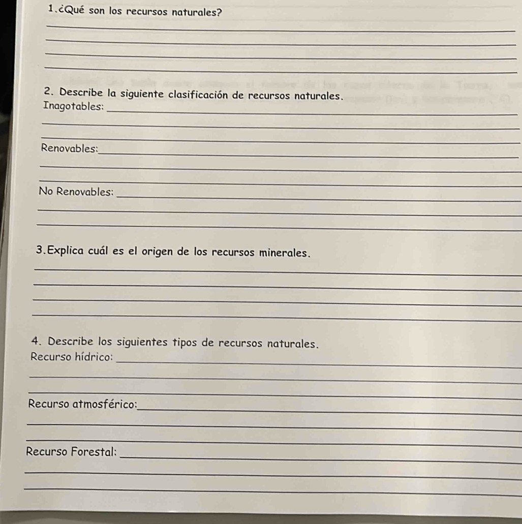 1.¿Qué son los recursos naturales? 
_ 
_ 
_ 
_ 
_ 
2. Describe la siguiente clasificación de recursos naturales. 
Inagotables:_ 
_ 
_ 
_ 
Renovables: 
_ 
_ 
_ 
No Renovables: 
_ 
_ 
3.Explica cuál es el origen de los recursos minerales. 
_ 
_ 
_ 
_ 
4. Describe los siguientes tipos de recursos naturales. 
_ 
Recurso hídrico: 
_ 
_ 
_ 
Recurso atmosférico: 
_ 
_ 
_ 
Recurso Forestal: 
_ 
_