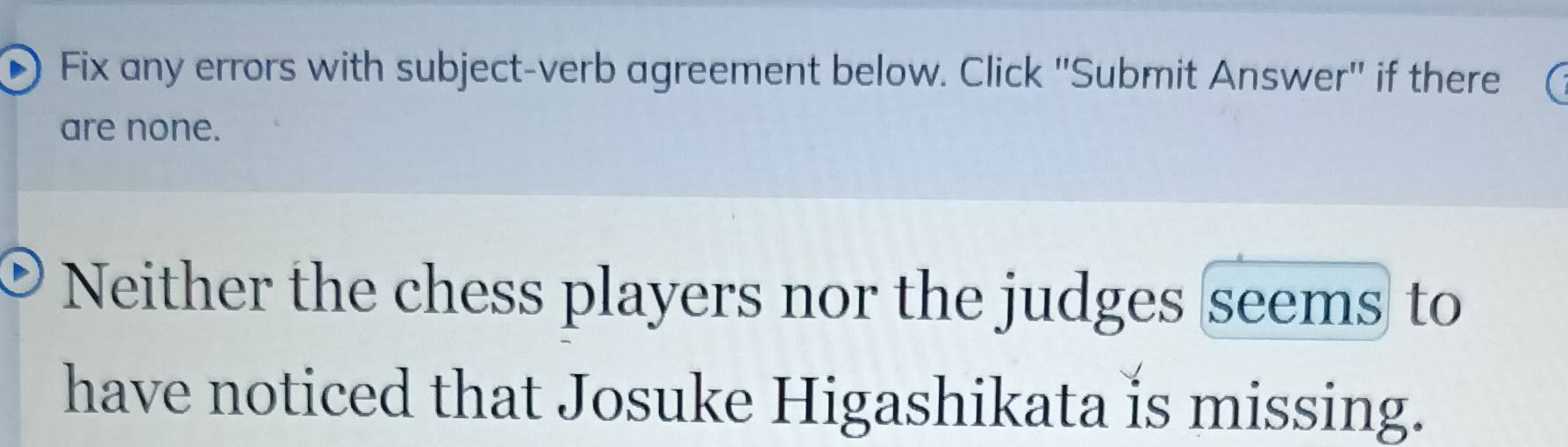 Fix any errors with subject-verb agreement below. Click ''Submit Answer'' if there 
are none. 
Neither the chess players nor the judges seems to 
have noticed that Josuke Higashikata is missing.