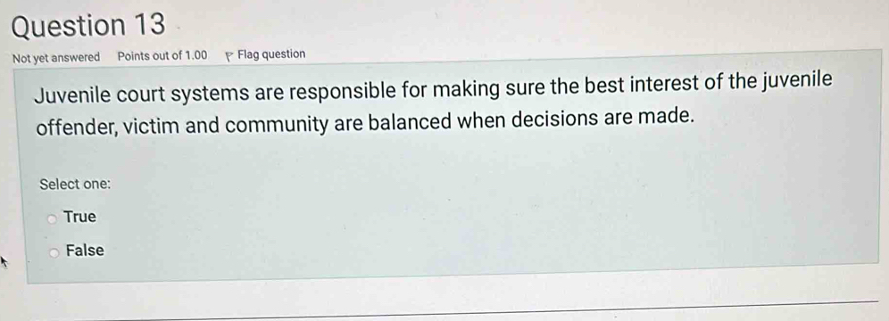 Not yet answered Points out of 1.00 Flag question
Juvenile court systems are responsible for making sure the best interest of the juvenile
offender, victim and community are balanced when decisions are made.
Select one:
True
False