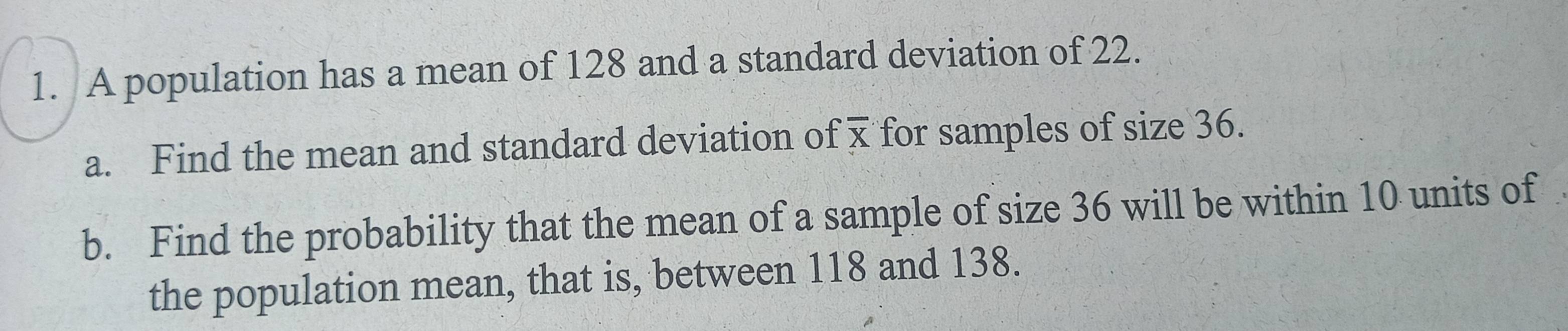 A population has a mean of 128 and a standard deviation of 22. 
a. Find the mean and standard deviation of for samples of size 36. 
b. Find the probability that the mean of a sample of size 36 will be within 10 units of 
the population mean, that is, between 118 and 138.