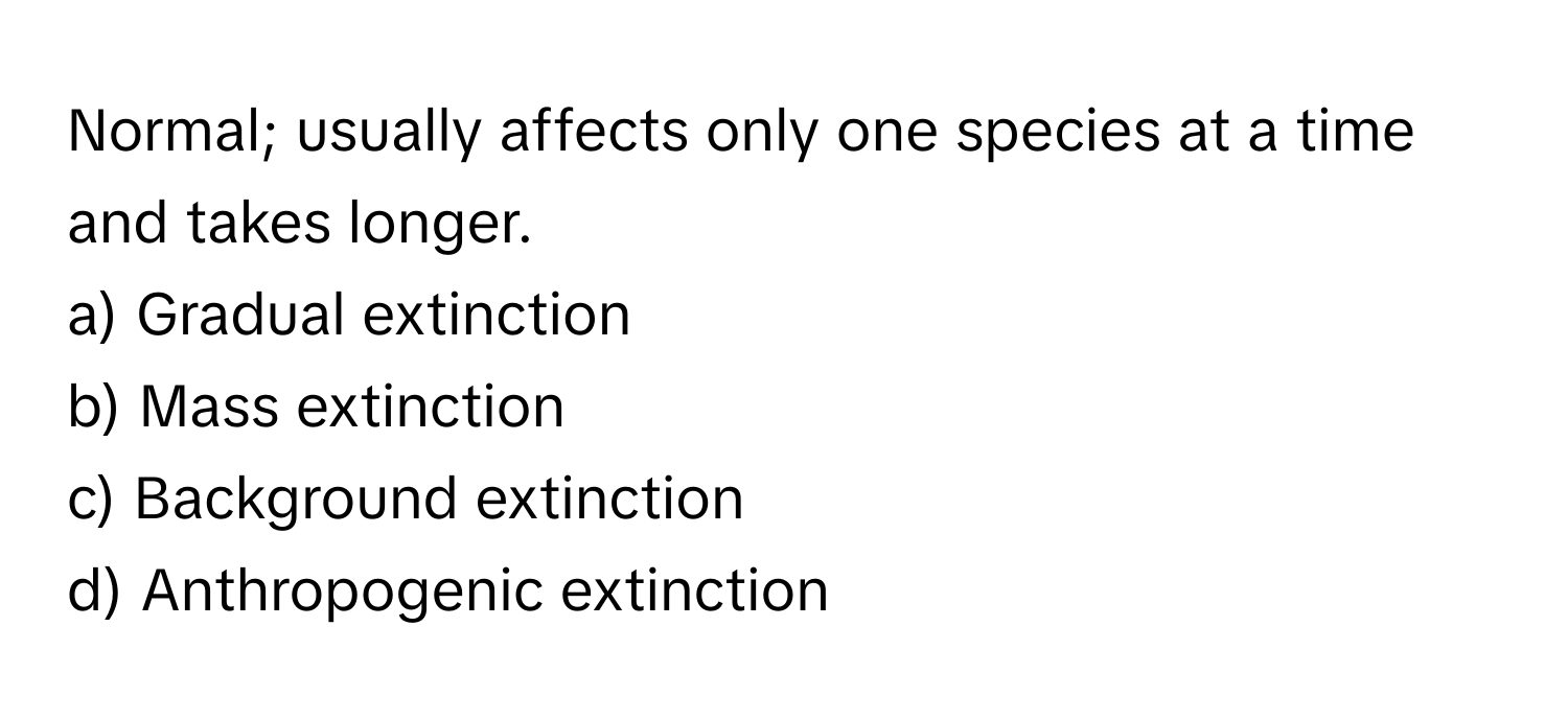 Normal; usually affects only one species at a time and takes longer.

a) Gradual extinction
b) Mass extinction
c) Background extinction
d) Anthropogenic extinction