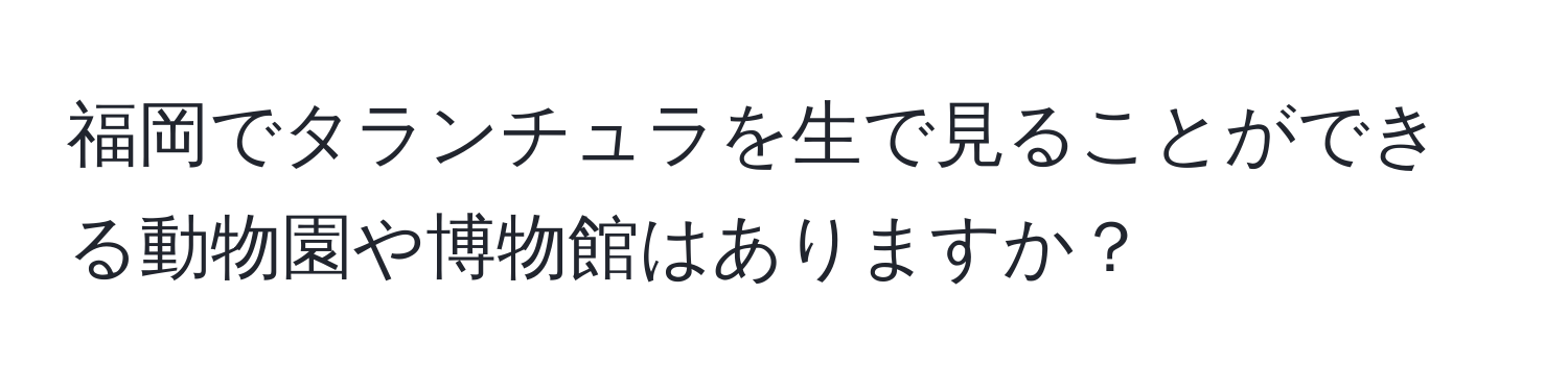福岡でタランチュラを生で見ることができる動物園や博物館はありますか？