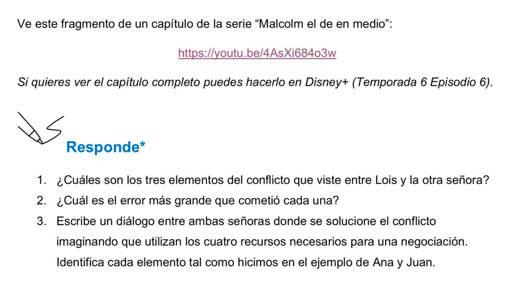 Ve este fragmento de un capítulo de la serie “Malcolm el de en medio”: 
https://youtu.be/4AsXi684o3w 
Si quieres ver el capítulo completo puedes hacerlo en Disney+ (Temporada 6 Episodio 6). 
Responde* 
1. ¿Cuáles son los tres elementos del conflicto que viste entre Lois y la otra señora? 
2. ¿Cuál es el error más grande que cometió cada una? 
3. Escribe un diálogo entre ambas señoras donde se solucione el conflicto 
imaginando que utilizan los cuatro recursos necesarios para una negociación. 
Identifica cada elemento tal como hicimos en el ejemplo de Ana y Juan.