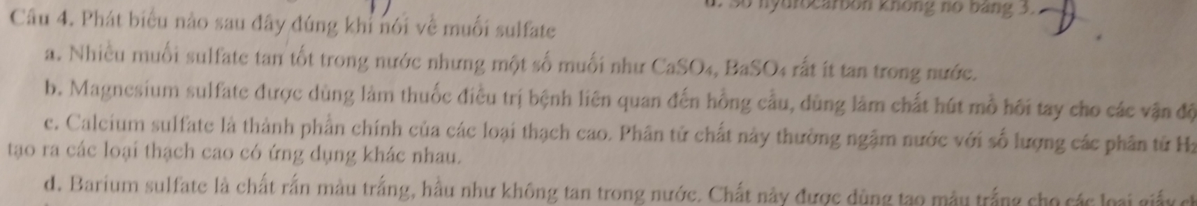 so nyuiocarbon không no bang 3.
Câu 4. Phát biểu nào sau đây đúng khi nói về muối sulfate
a. Nhiều muối sulfate tan tốt trong nước nhưng một số muối như CaSO₄, BaSO4 rất ít tan trong nước.
b. Magnesium sulfate được dùng làm thuốc điều trị bệnh liên quan đến hồng cầu, dùng làm chất hút mồ hối tay cho các vận độ
c. Calcium sulfate là thành phần chính của các loại thạch cao. Phân tử chất này thường ngặm nước với số lượng các phân tử Ha
tạao ra các loại thạch cao có ứng dụng khác nhau.
d. Barium sulfate là chất rắn màu trắng, hầu như không tan trong nước. Chất này được dùng tạo mẫu trắng cho các loại giảy ch