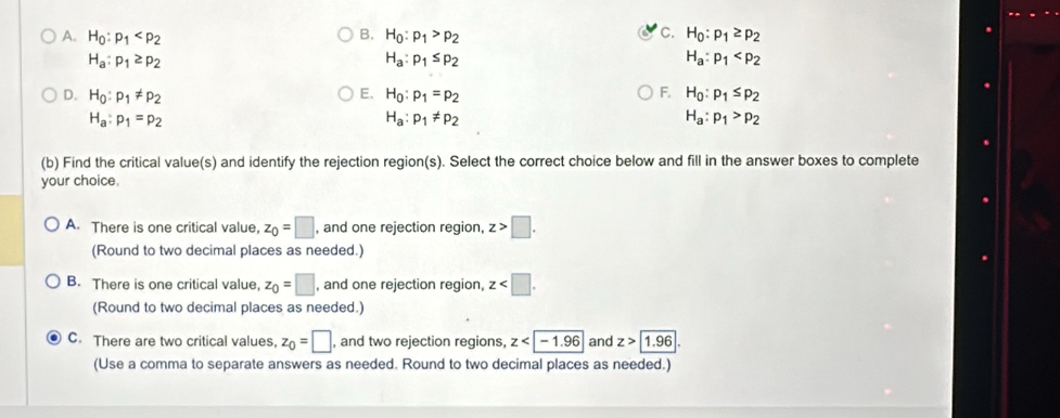 A. H_0:p_1 B. H_0:p_1>p_2 C. H_0:p_1≥ p_2
H_a:p_1≥ p_2
H_a:p_1≤ p_2
H_a:p_1
D. H_0:p_1!= p_2 E. H_0:p_1=p_2 F. H_0:p_1≤ p_2
H_a:p_1=p_2
H_a:p_1!= p_2
H_a:p_1>p_2
(b) Find the critical value(s) and identify the rejection region(s). Select the correct choice below and fill in the answer boxes to complete
your choice.
A. There is one critical value, z_0=□ , and one rejection region, z>□. 
(Round to two decimal places as needed.)
B. There is one critical value, z_0=□ , and one rejection region, z . 
(Round to two decimal places as needed.)
C. There are two critical values, z_0=□ , and two rejection regions, z and z> 1.96. 
(Use a comma to separate answers as needed. Round to two decimal places as needed.)