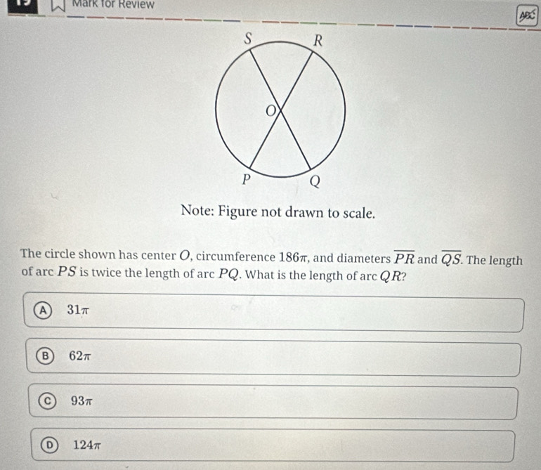 for Review
Note: Figure not drawn to scale.
The circle shown has center O, circumference 186π, and diameters overline PR and overline QS. . The length
of arc PS is twice the length of arc PQ. What is the length of arc QR?
A 31π
B) 62π
c) 93π
D) 124π