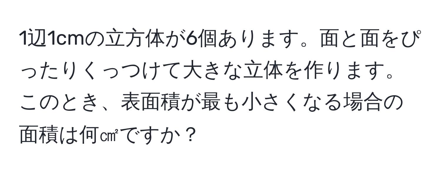 1辺1cmの立方体が6個あります。面と面をぴったりくっつけて大きな立体を作ります。このとき、表面積が最も小さくなる場合の面積は何㎠ですか？