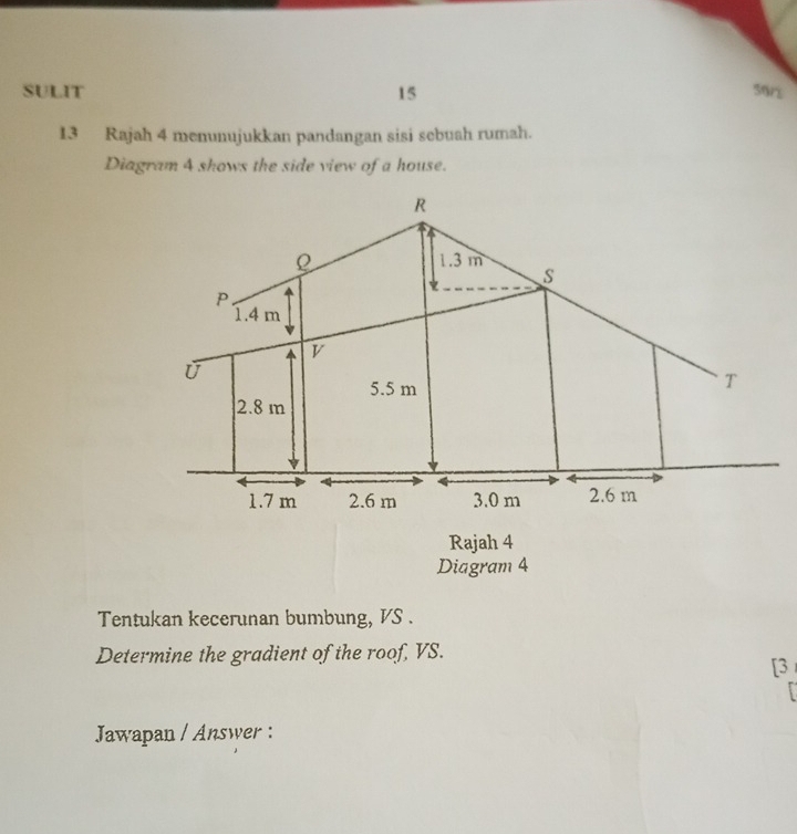 SULIT 15 
5or 
13 Rajah 4 menunujukkan pandangan sisi sebuah rumah. 
Diagram 4 shows the side view of a house. 
Rajah 4 
Diagram 4 
Tentukan kecerunan bumbung, VS. 
Determine the gradient of the roof, VS. 
[3 
Jawapan / Answer :