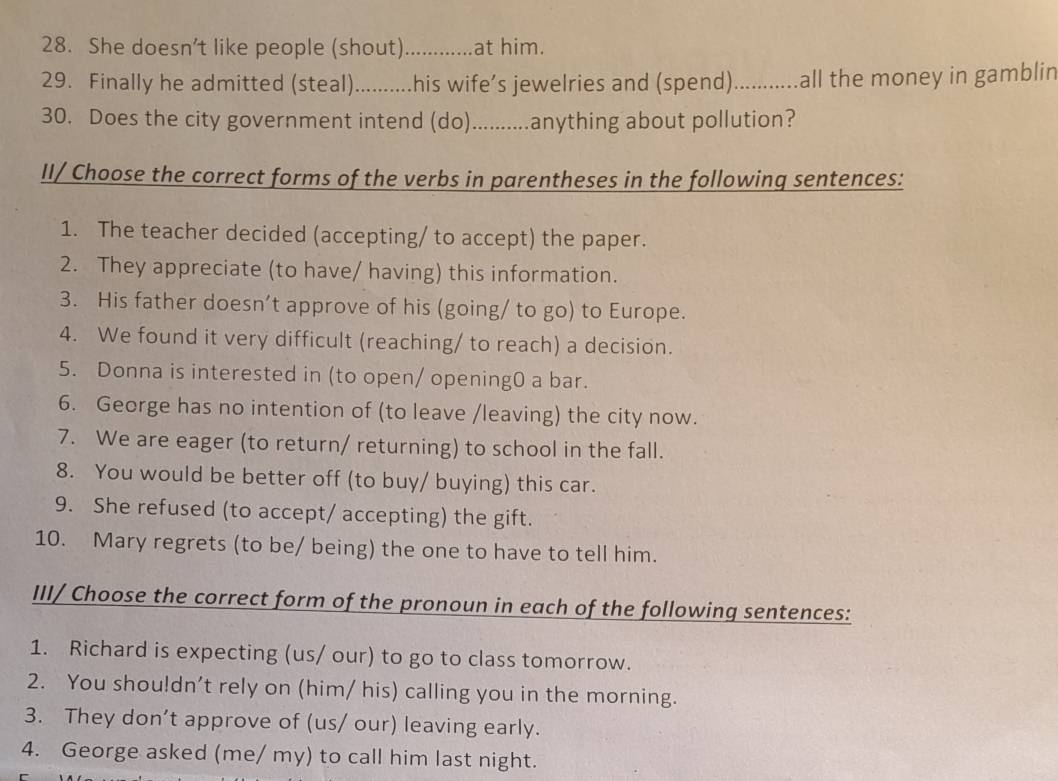 She doesn’t like people (shout)_ at him. 
29. Finally he admitted (steal) …....... .his wife’s jewelries and (spend) ........... .all the money in gamblin 
30. Does the city government intend (do)...........anything about pollution? 
II/ Choose the correct forms of the verbs in parentheses in the following sentences: 
1. The teacher decided (accepting/ to accept) the paper. 
2. They appreciate (to have/ having) this information. 
3. His father doesn’t approve of his (going/ to go) to Europe. 
4. We found it very difficult (reaching/ to reach) a decision. 
5. Donna is interested in (to open/ opening0 a bar. 
6. George has no intention of (to leave /leaving) the city now. 
7. We are eager (to return/ returning) to school in the fall. 
8. You would be better off (to buy/ buying) this car. 
9. She refused (to accept/ accepting) the gift. 
10. Mary regrets (to be/ being) the one to have to tell him. 
III/ Choose the correct form of the pronoun in each of the following sentences: 
1. Richard is expecting (us/ our) to go to class tomorrow. 
2. You shou!dn’t rely on (him/ his) calling you in the morning. 
3. They don’t approve of (us/ our) leaving early. 
4. George asked (me/ my) to call him last night.