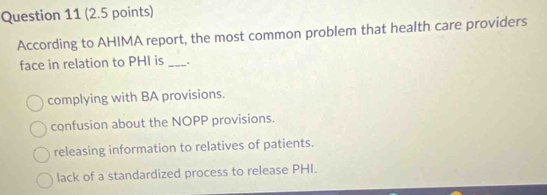 According to AHIMA report, the most common problem that health care providers
face in relation to PHI is _.
complying with BA provisions.
confusion about the NOPP provisions.
releasing information to relatives of patients.
lack of a standardized process to release PHI.