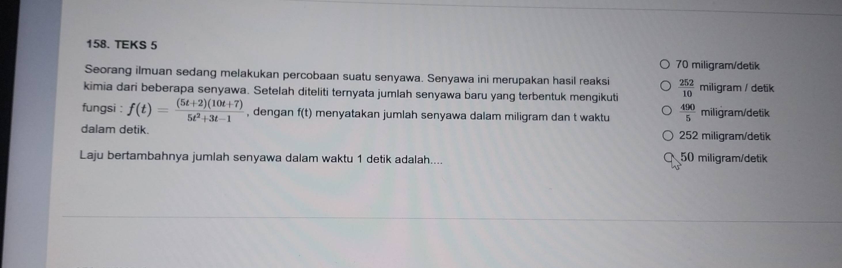 TEKS 5
70 miligram/detik
Seorang ilmuan sedang melakukan percobaan suatu senyawa. Senyawa ini merupakan hasil reaksi
kimia dari beberapa senyawa. Setelah diteliti ternyata jumlah senyawa baru yang terbentuk mengikuti
 252/10  miligram / detik
fungsi : f(t)= ((5t+2)(10t+7))/5t^2+3t-1  , dengan f(t) menyatakan jumlah senyawa dalam miligram dan t waktu
 490/5  miligram/detik
dalam detik. 252 miligram/detik
Laju bertambahnya jumlah senyawa dalam waktu 1 detik adalah.... 50 miligram /detik