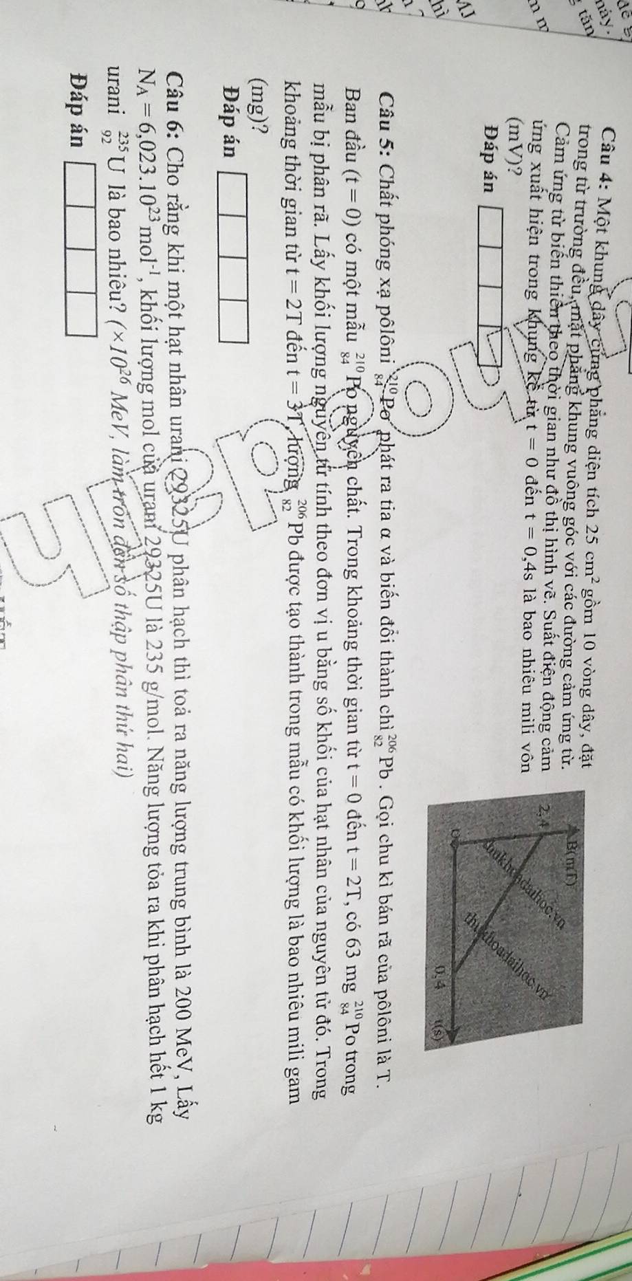 náy.
Câu 4: Một khung dây cứng phẳng diện tích 25cm^2
tăn gồm 10 vòng dây, đặt
trong từ trường đều, mặt phẳng khung vuông góc với các đường cảm ứng từ.
Cảm ứng từ biến thiên theo thời gian như đồ thị hình vẽ. Suất điện động cảm
n m ứng xuất hiện trong khung kế từ t=0 đến t=0 ,4s là bao nhiêu mili vôn
(mV)?
Đáp án
AJ
hì 
^
Câu 5: Chất phóng xạ pôlôni  21/84  Pơ phát ra tia α và biến đổi thành chì beginarrayr 206 82endarray Pb . Gọi chu kì bán rã của pôlôni là T.
Ban đầu (t=0) có một mẫu _(84)^(210)F Po nguyên chất. Trong khoảng thời gian từ t=0 đến t=2T , có 63 mg beginarrayr 210 84endarray Po trong
mẫu bị phân rã. Lấy khối lượng nguyên từ tính theo đơn vị u bằng số khối của hạt nhân của nguyên từ đó. Trong
khoảng thời gian từ t=2T đến t=dot 3T, .hin ng beginarrayr 206 82endarray Pb được tạo thành trong mẫu có khối lượng là bao nhiêu mili gam
(mg)?
Đáp án
Câu 6: Cho rằng khi một hạt nhân urani 29325U phân hạch thì toả ra năng lượng trung bình là 200 MeV, Lấy
N_A=6,023.10^(23)mol^(-1) , khối lượng mol của urani 29325U là 235 g/mol. Năng lượng tỏa ra khi phân hạch hết 1 kg
urani beginarrayr 235 92endarray U là bao nhiêu? (* 10^(26) MeV, làm tron đến số thập phân thứ hai)
Đáp án