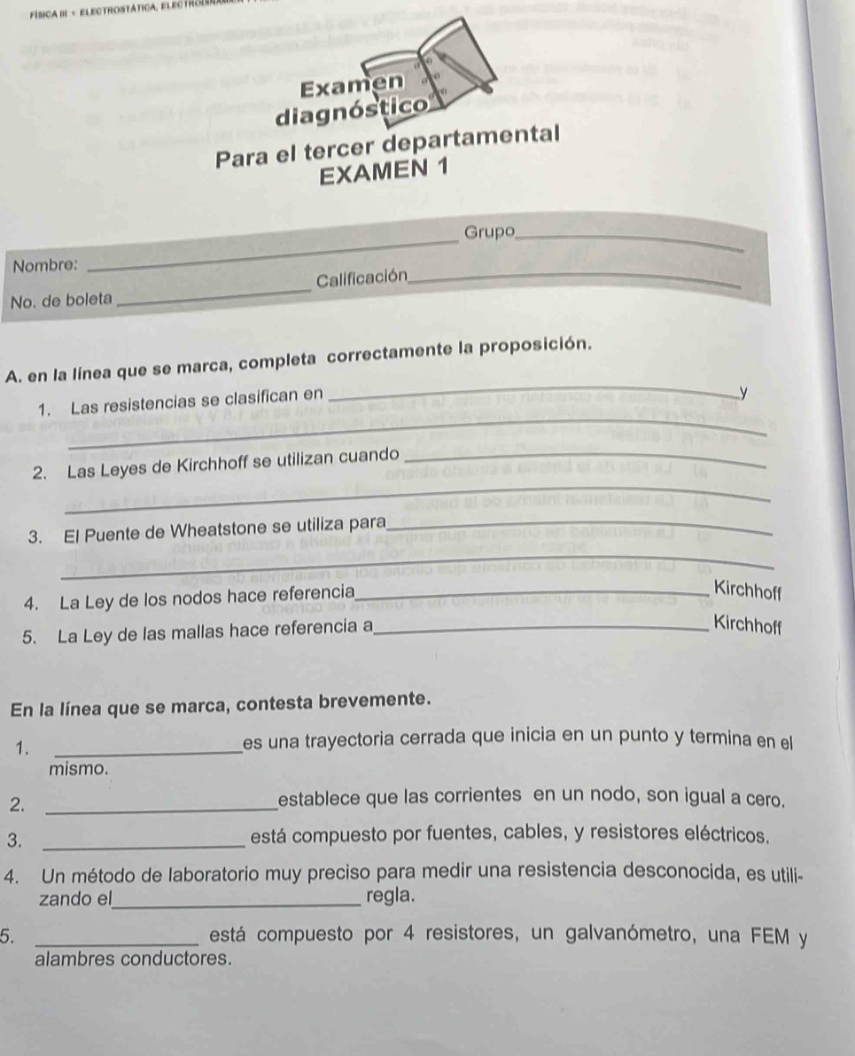 FÍsICA III - ELECTROSTática, EL EC T H C 
Examen 
diagnóstico 
Para el tercer departamental 
EXAMEN 1 
Grupo_ 
Nombre: 
_ 
Calificación_ 
No. de boleta 
_ 
_ 
A. en la línea que se marca, completa correctamente la proposición. 
_ 
1. Las resistencias se clasifican en 
y 
_ 
2. Las Leyes de Kirchhoff se utilizan cuando_ 
3. El Puente de Wheatstone se utiliza para_ 
_ 
4. La Ley de los nodos hace referencia_ 
Kirchhoff 
5. La Ley de las mallas hace referencia a_ 
Kirchhoff 
En la línea que se marca, contesta brevemente. 
1._ 
es una trayectoria cerrada que inicia en un punto y termina en el 
mismo. 
2._ 
establece que las corrientes en un nodo, son igual a cero. 
3._ 
está compuesto por fuentes, cables, y resistores eléctricos. 
4. Un método de laboratorio muy preciso para medir una resistencia desconocida, es utili- 
zando el_ regla. 
5. _está compuesto por 4 resistores, un galvanómetro, una FEM y 
alambres conductores.