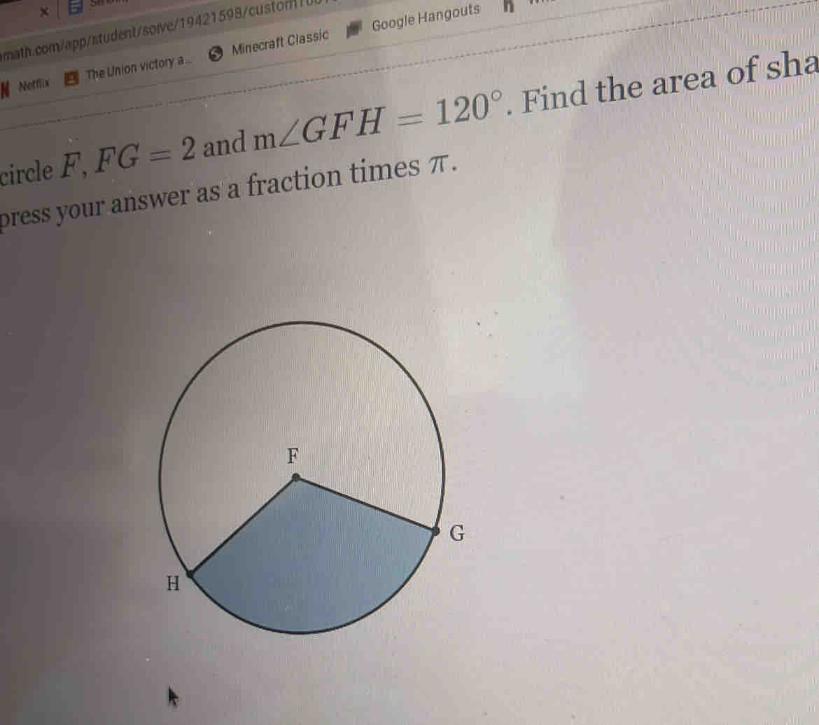 × 51 
Google Hangouts 
math.com/app/student/solve/19421598cston 
Netflix The Union victory a... Minecraft Classic 
circle F, FG=2 and m∠ GFH=120°. Find the area of sha 
bress your answer as a fraction times π.