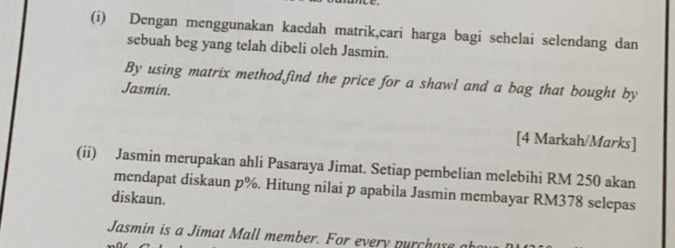 Dengan menggunakan kaedah matrik,cari harga bagi sehelai selendang dan 
sebuah beg yang telah dibeli oleh Jasmin. 
By using matrix method find the price for a shawl and a bag that bought by 
Jasmin. 
[4 Markah/Marks] 
(ii) Jasmin merupakan ahli Pasaraya Jimat. Setiap pembelian melebihi RM 250 akan 
mendapat diskaun p%. Hitung nilai p apabila Jasmin membayar RM378 selepas 
diskaun. 
Jasmin is a Jimat Mall member. For every purchase a