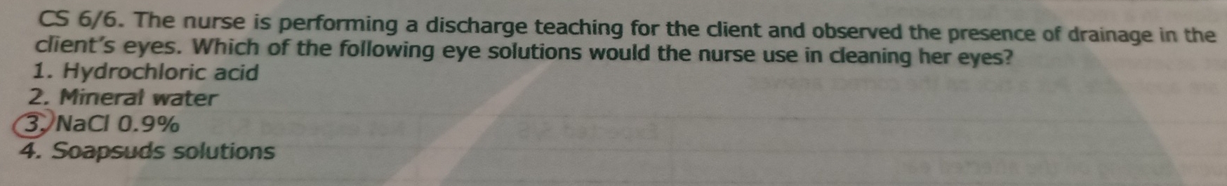 CS 6/6. The nurse is performing a discharge teaching for the client and observed the presence of drainage in the
client's eyes. Which of the following eye solutions would the nurse use in cleaning her eyes?
1. Hydrochloric acid
2. Mineral water
3. NaCl 0.9%
4. Soapsuds solutions