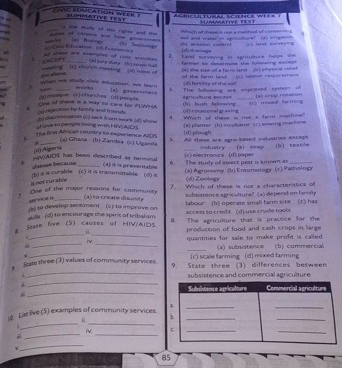 CIVIC EDUCATION WEEK 7 Agricultural Science week 7
SUMMATIVE TEST
t of
SUMMATIVE TEST
aots
s the study of the rights and the 
was
Which of these is not a method of conserving
tes of citizens and how government
workal (2) Biology (b) erosion control soil and water in agriculture? (a) irrigation
(b) Saciology
Civic Education (d) Economics (d) drainage (c) land surveying
al a shese are examples of civic activities
2. Land surveying in agriculture helps the
bic EXCEPT _(a) jury duty (b) town hall farmer to determine the following except
meating  (c) church meeting (d) none of
(a) the size of a farm land (b) physical relief
the above
m When we study civic education, we learn of the farm land (c) labour requirement
ho haw works (d) fertility of the soil
(a) government
a? o) mosque (c) churches (d) people 3. The following are improved system of
agriculture except
g One of these is a way to care for PLWHA (b) bush fallowing_ (c) mixed farming (a) crop rotation
.
(a) rejection by family and friends (d) rotational grazing
4. Which of these is not a farm machine?
I b) discrimination (c) sack from work (d) show
of love to people living with HIV/AIDS (a) planter (b) incubator (c) sowing machine
(d)plough
The first African country to experience AIDS 5. All these are agro-based industries except
(a) Ghana (b) Zambia (c) Uganda _industry (a) soap (b) textile
is_
(d) Algería
HIV/AIDS has been described as terminal (c) electronics (d) paper
disease because _(a) it is preventable 6. The study of insect pest is known as_
(b) it is curable (c) it is transmittable (d) it (a) Agronomy (b) Entomology (c) Pathology
is not curable
(d) Zoology
7 One of the major reasons for community 7. Which of these is not a characteristics of
service is _(a) to create disunity subsistence agriculture? (a) depend on family
(b) to develop sentiment (c) to improve on labour (b) operate small farm size (c) has
skills (d) to encourage the spirit of tribalism access to credit (d) use crude tools
__
State five (5) causes of HIV/AIDS. 8. The agriculture that is practice for the
i production of food and cash crops in large
__
t iv.
quantities for sale to make profit is called
_
_(a) subsistence (b) commercial
(c) scale farming (d) mixed farming
_
$ State three (3) values of community services. 9. State three (3) differences between
i subsistence and commercial agriculture
a
_
_
i.
__
10. List five (5) examples of community services.
i.
i
_
_
iv. 
_
85