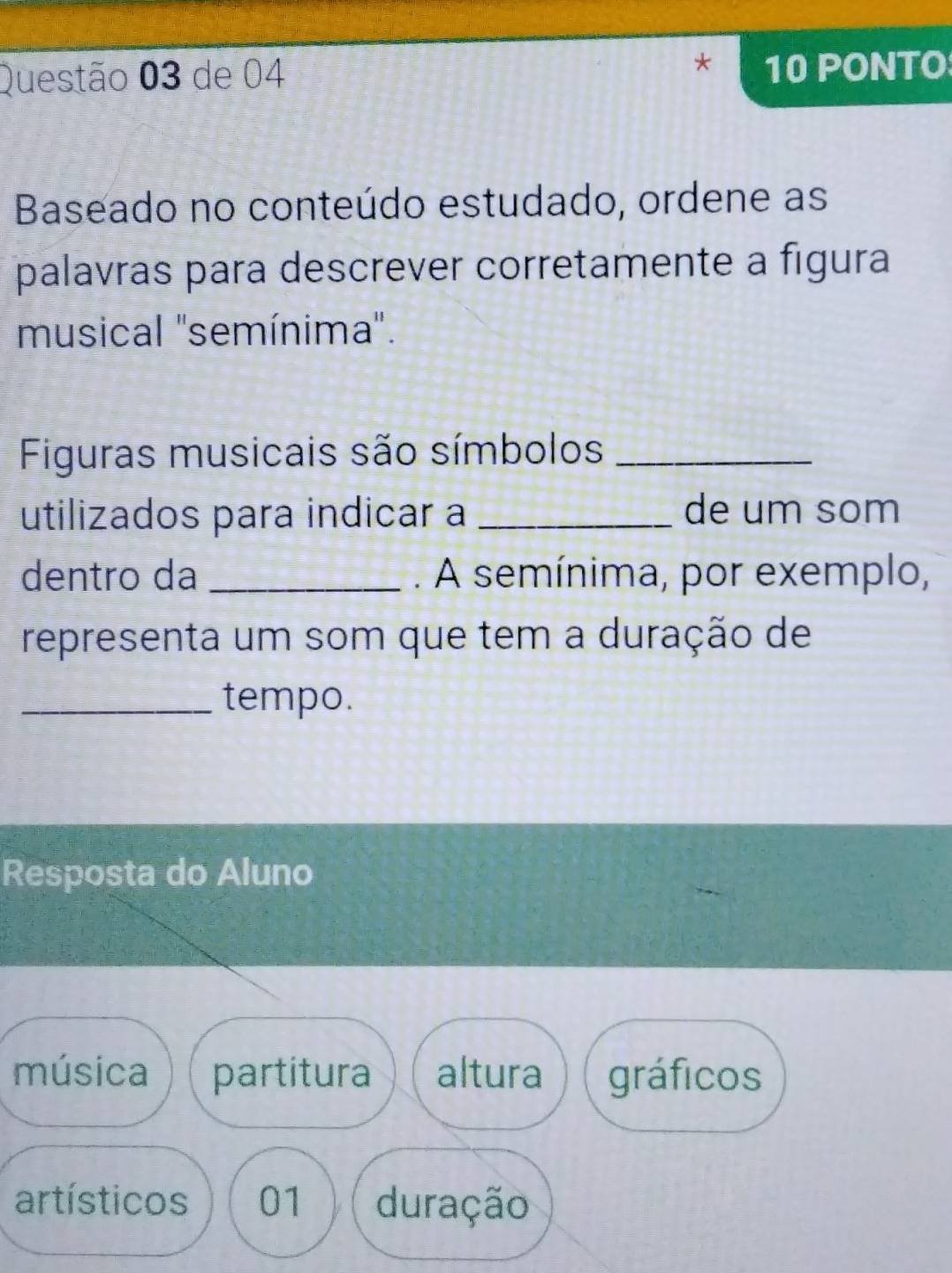 de 04 10 PONTO
Baseado no conteúdo estudado, ordene as
palavras para descrever corretamente a figura
musical ''semínima''.
Figuras musicais são símbolos_
utilizados para indicar a _de um som
dentro da _. A semínima, por exemplo,
representa um som que tem a duração de
_tempo.
Resposta do Aluno
música partitura altura gráficos
artísticos 01 duração