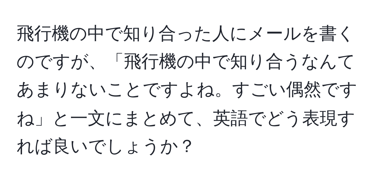 飛行機の中で知り合った人にメールを書くのですが、「飛行機の中で知り合うなんてあまりないことですよね。すごい偶然ですね」と一文にまとめて、英語でどう表現すれば良いでしょうか？