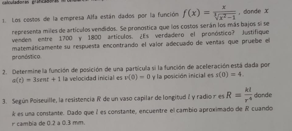 calculadoras graficadoras frtel 
1. Los costos de la empresa Alfa están dados por la función f(x)= x/sqrt[3](x^2-1)  , donde x
representa miles de artículos vendidos. Se pronostica que los costos serán los más bajos sí se 
venden entre 1700 y 1800 artículos. ¿Es verdadero el pronóstico? Justifique 
matemáticamente su respuesta encontrando el valor adecuado de ventas que pruebe el 
pronóstico. 
2. Determine la función de posición de una partícula si la función de aceleración está dada por
a(t)=3sen t+1 la velocidad inicial es v(0)=0 y la posición inicial es s(0)=4. 
3. Según Poiseuille, la resistencia R de un vaso capilar de longitudl y radio r es R= kl/r^4  donde
k es una constante. Dado que l es constante, encuentre el cambio aproximado de R cuando 
r cambia de 0.2 a 0.3 mm.