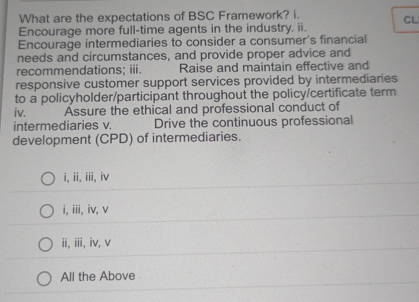 What are the expectations of BSC Framework? i.
CL
Encourage more full-time agents in the industry. ii.
Encourage intermediaries to consider a consumer's financial
needs and circumstances, and provide proper advice and
recommendations; iii. Raise and maintain effective and
responsive customer support services provided by intermediaries
to a policyholder/participant throughout the policy/certificate term
iv. Assure the ethical and professional conduct of
intermediaries v. Drive the continuous professional
development (CPD) of intermediaries.
i, ii, iii, iv
i, iii, iv, v
ii, i, iv,v
All the Above