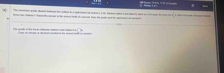 HW Score: 73.61%, 17 67 of 24 points have 
Points: 0 of 1 
The maximum grade allowed between two stations in a rapid-transit rail system is 3.5%. Detween station A and station B, which are 270 ft apart, the tracke no 5 1/2  8. Whatl is the grade of the tracks heens 
these two stations? Round the answer to the nearest tenth of a percent. Does this grade meet the rapid transit rail standards? 
The grade of the tracks between station A and station B is □ x
(Type an integer or decimal rounded to the nearest tenth as needed. )