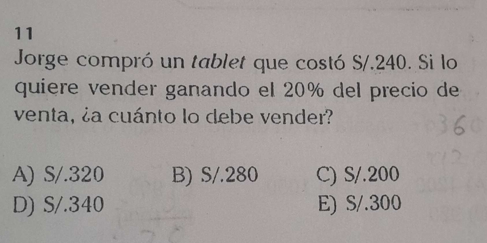 Jorge compró un tablet que costó S/.240. Si lo
quiere vender ganando el 20% del precio de
venta, ¿a cuánto lo debe vender?
A) S/.320 B) S/.280 C) S/.200
D) S/.340 E) S/.300