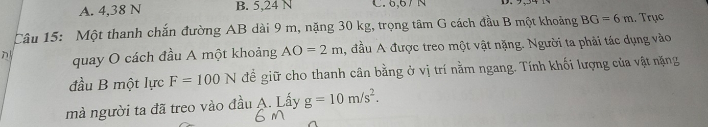 A. 4,38 N B. 5,24 N C. 6,67 N
Câu 15: Một thanh chắn đường AB dài 9 m, nặng 30 kg, trọng tâm G cách đầu B một khoảng BG=6m. Trục
n
quay O cách đầu A một khoảng AO=2m , đầu A được treo một vật nặng. Người ta phải tác dụng vào
đầu B một lực F=100N để giữ cho thanh cân bằng ở vị trí nằm ngang. Tính khối lượng của vật nặng
mà người ta đã treo vào đầu A. Lấy g=10m/s^2.