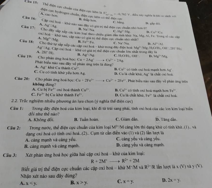 3-
Câu 15: Thể điện cực chuẩn của điện cực kẽm là E_Zn^(2+)/Zn^circ =-0,762V , điều này nghĩa là khi so sánh với
điện cực hydrogen chuẩn, điện cực kêm ở
A. cao hơn. B. thấp hơn. C. bằng D. gấp đôi
Câu 16: Cập oxi hoá - khử nào sau đây có giá trị thể điện cực chuẩn nhỏ hơn 0?
A. Ag⁺/Ag.
Câu 17:
B. Na^+/Na C. Hg^(2+)/Hg. D. Cu^(2+)/Cu.
Cho dãy sắp xếp các kim loại theo chiều giảm dẫn tính khử: Na, Mg, Al, Fe. Trong số các cặp
oxi hoá - khử sau, cặp nào có giá trị thể điện cực chuẩn nhỏ nhất?
A. Mg^(2+)/Mg. B. Fe^(2+)/Fe C. Na^+/N D. Al^(3+)/Al.
Câu 18:  Cho thứ tự sắp xếp các cặp oxi hoá - khử trong dãy điện hoá: Mg^(2+)/Mg; H_2O/H_2, OH^-;2H^+/H
Ag^+/Ag. Cặp oxi hoá - khử có giá trị thể điện cực chuẩn lớn nhất trong dãy là
A. 2H^+/H_2 B. Ag^+/Ag. C. H_2O/H_2 , OH , D. Mg^(2+)/Mg.
Câu 19: Cho phản ứng hoá học: Cu+2Ag^+ Cu^(2+)+2Ag.
Phát biểu nào sau đây về phản ứng trên là đúng?
A. Ag :* khử Cu thành Cu^(2+). B. Cu^(2+) có tính oxi hoá mạnh hơn Ag".
C. Cu có tính khử yếu hơn Ag. D. Cu là chất khử, Ag^+ là chất oxi hoá.
Câu 20: Cho phản ứng hoá học: Cu+2Fe^(3+)- Cu^(2+)+2Fe^(2+). Phát biểu nào sau đây về phản ứng trên
không đúng?
A. Cu bị Fe^(3+) oxi hoá thành Cu^(2+). B. Cu^(2+) có tính oxi hoá mạnh hơn Fe^(3+).
C. Fe^(3+)b ị  Cu khử thành Fe^(2+). D. Cu là chất khử, Fe^(3+) là chất oxi hoá.
2.2. Trắc nghiệm nhiều phương án lựa chọn (ý nghĩa thế điện cực)
Câu 1:  Trong dãy điện hoá của kim loại, khi đi từ trái sang phải, tính oxi hoá của các ion kim loại biển
đổi như thế nào?
A. Không đổi. B. Tuần hoàn. C. Giảm dần. D. Tăng dần.
Câu 2: Trong nước, thế điện cực chuẩn của kim loại M^(2+) /M càng lớn thì dạng khử có tính khử..(1).. và
dạng oxi hoá có tính oxi hoá..(2).. Cụm từ cần điền vào (1) và (2) lần lượt là
A. càng mạnh và càng yếu. C. càng yếu và càng yếu.
B. càng mạnh và cảng mạnh. D. càng yếu và càng mạnh.
Câu 3: Xét phản ứng hoá học giữa hai cặp oxi hoá - khử của kim loại:
R+2M^+to R^(2+)+2M
Biết giá trị thế điện cực chuẩn các cặp oxi hoá - khử M^+/M và R^(2+)/R lần lượt là x (V) và y (V).
Nhận xét nào sau đây đúng?
B.
A. x x>y.
C. x=y.
D. 2x=y.