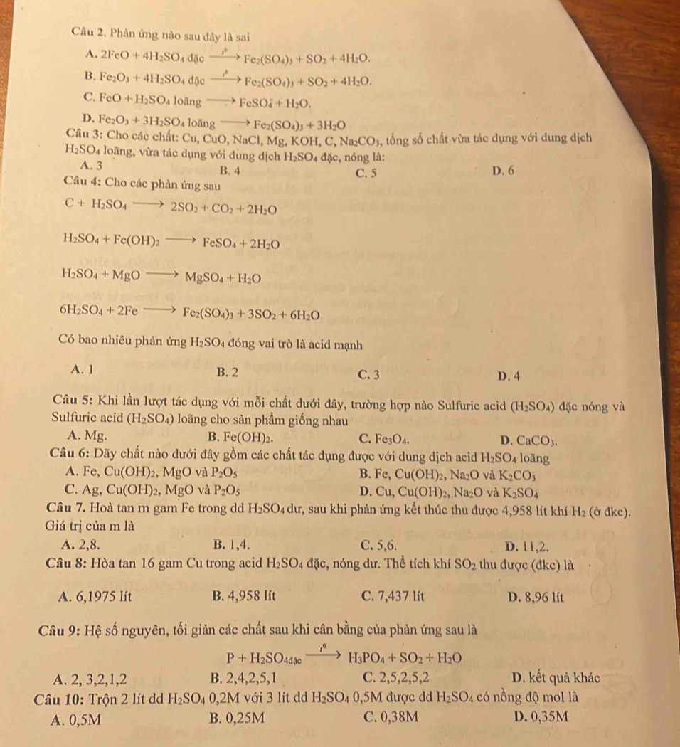 Phản ứng nào sau đây là sai
A. 2FeO+4H_2SO_4d(icto Fe_2(SO_4)_3+SO_2+4H_2O.
B. Fe_2O_3+4H_2SO_4d(icto Fto Fe_2(SO_4)_3+SO_2+4H_2O.
C. FeO+H_2SO_4losin gto FeSO_4^(-+H_2)O.
D. Fe_2O_3+3H_2SO_4lolingto Fe_2(SO_4)_3+3H_2O
Cầu 3: Cho các chất: t:Cu,CuO,NaCl,Mg,KOH,C,Na_2CO_3 , tổng số chất vừa tác dụng với dung dịch
H_2SO_4 loãng, vừa tác dụng với dung dịch H_2SO_4d sc :, nóng là:
A. 3 B. 4 C. 5 D. 6
Câu 4: Cho các phản ứng sau
C+H_2SO_4to 2SO_2+CO_2+2H_2O
H_2SO_4+Fe(OH)_2to FeSO_4+2H_2O
H_2SO_4+MgOto MgSO_4+H_2O
6H_2SO_4+2Feto Fe_2(SO_4)_3+3SO_2+6H_2O
Có bao nhiêu phản ứng H_2SO_4 đóng vai trò là acid mạnh
A. 1 B. 2 C. 3 D. 4
Câu 5: Khi lần lượt tác dụng với mỗi chất dưới đây, trường hợp nào Sulfuric acid (H_2SO_4) dặc nóng và
Sulfuric acid (H_2SO_4) loãng cho sản phẩm giống nhau
A. Mg. B. Fe(OH)_2. C. Fe_3O_4. D. CaCO_3.
Câu 6: Dãy chất nào dưới đây gồm các chất tác dụng được với dung dịch acid H_2SO_4 loãng
A. Fe, Cu(OH)_2,MgO và P_2O_5 B. Fe,Cu(OH)_2,Na_2O yà K_2CO_3
C. Ag, Cu(OH)_2 , Ⅰ MgO và P_2O_5 D. Cu,Cu(OH)_2,Na_2O và K_2SO_4
Câu 7. Hoà tan m gam Fe trong dd H_2SO. 4 du r, sau khi phản ứng kết thúc thu được 4,958 lít khí H_2 (ở đkc).
Giá trị của m là
A. 2,8. B. 1,4. C. 5,6. D. 11,2
Câu 8: Hòa tan 16 gam Cu trong acid H_2SO_4 dac :, nóng dư. Thể tích khí SO_2 thu được (đkc) là
A. 6,1975 lít B. 4,958 lít C. 7,437 lít D. 8,96 lít
Câu 9: Hệ số nguyên, tối giản các chất sau khi cân bằng của phản ứng sau là
P+H_2SO_4dlexrightarrow i°H_3PO_4+SO_2+H_2O
A. 2, 3,2,1,2 B. 2,4,2,5,1 C. 2,5,2,5,2 D. kết quả khác
Câu 10: Trộn 2 lít dã H_2SO_40,2M với 3 lít d H_2SO_40,5M được dd H_2SO_4 có nồng độ mol là
A. 0,5M B. 0,25M C. 0,38M D. 0,35M