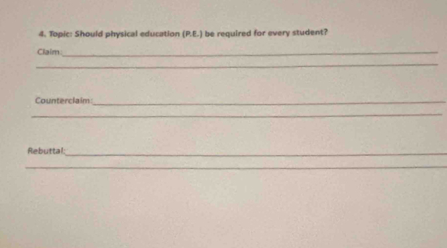 Topic: Should physical education (P.E.) be required for every student? 
Claim:_ 
_ 
Counterclaim:_ 
_ 
Rebuttal:_ 
_