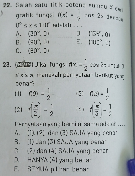 Salah satu titik potong sumbu X dari
grafik fungsi f(x)= 1/2 cos 2x dengan
0°≤ x≤ 180° adalah . . . .
A. (30°,0) D. (135°,0)
B. (90°,0) E. (180°,0)
C. (60°,0)
23. (HOTS) Jika fungsi f(x)= 1/2 cos 2x untuk 0
≤ x≤ π; manakah pernyataan berikut yang 
benar?
(1) f(0)= 1/2  (3) f(π )= 1/2 
(2) f( π /2 )= 1/2  (4) f( π /3 )= 1/2 
Pernyataan yang bernilai sama adalah . .. .
A. (1), (2), dan (3) SAJA yang benar
B. (1) dan (3) SAJA yang benar
C. (2) dan (4) SAJA yang benar
D. HANYA (4) yang benar
E. SEMUA pilihan benar