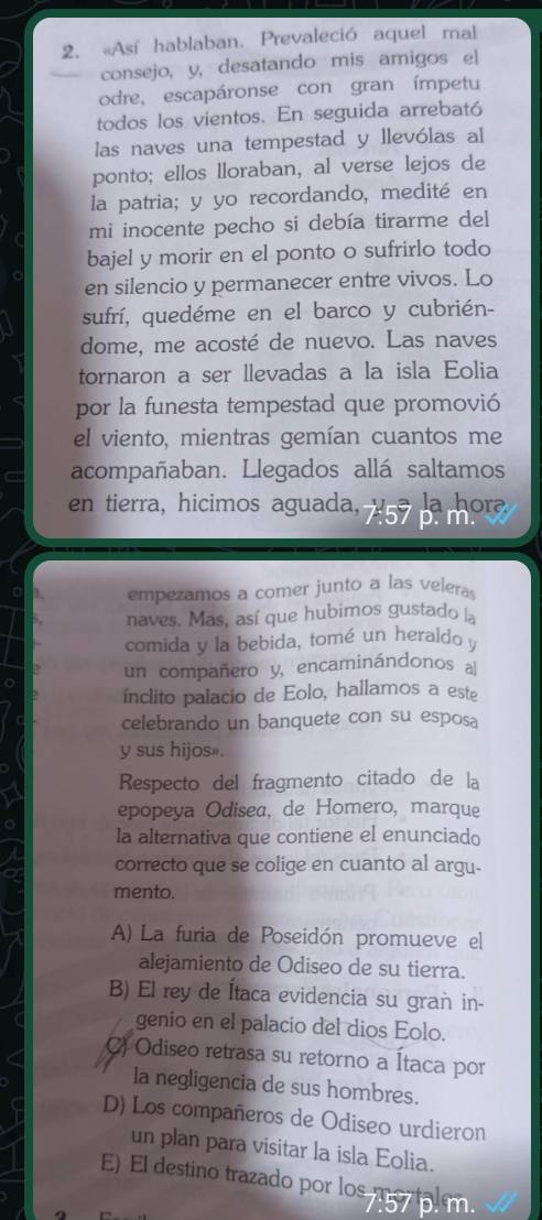 Así hablaban. Prevaleció aquel mal
consejo, y, desatando mis amigos el
odre, escapáronse con gran ímpetu
todos los vientos. En seguida arrebató
las naves una tempestad y llevólas al
ponto; ellos lloraban, al verse lejos de
la patria; y yo recordando, medité en
mi inocente pecho si debía tirarme del
bajel y morir en el ponto o sufrirlo todo
en silencio y permanecer entre vivos. Lo
sufrí, quedéme en el barco y cubrién-
dome, me acosté de nuevo. Las naves
tornaron a ser llevadas a la isla Eolia
por la funesta tempestad que promovió
el viento, mientras gemían cuantos me
acompañaban. Llegados allá saltamos
en tierra, hicimos aguada,  la hora
empezamos a comer junto a las veleras
naves. Mas, así que hubimos gustado la
comida y la bebida, tomé un heraldo y
un compañero y, encaminándonos al
ínclito palacio de Eolo, hallamos a este
celebrando un banquete con su esposa
y sus hijos».
Respecto del fragmento citado de la
epopeya Odisea, de Homero, marque
la alternativa que contiene el enunciado
correcto que se colige en cuanto al argu-
mento.
A) La furia de Poseidón promueve el
alejamiento de Odiseo de su tierra.
B) El rey de Ítaca evidencia su grañ in-
genio en el palacio del dios Eolo.
C) Odiseo retrasa su retorno a Ítaca por
la negligencia de sus hombres.
D) Los compañeros de Odiseo urdieron
un plan para visitar la isla Eolia.
E) El destino trazado por los mortal m.