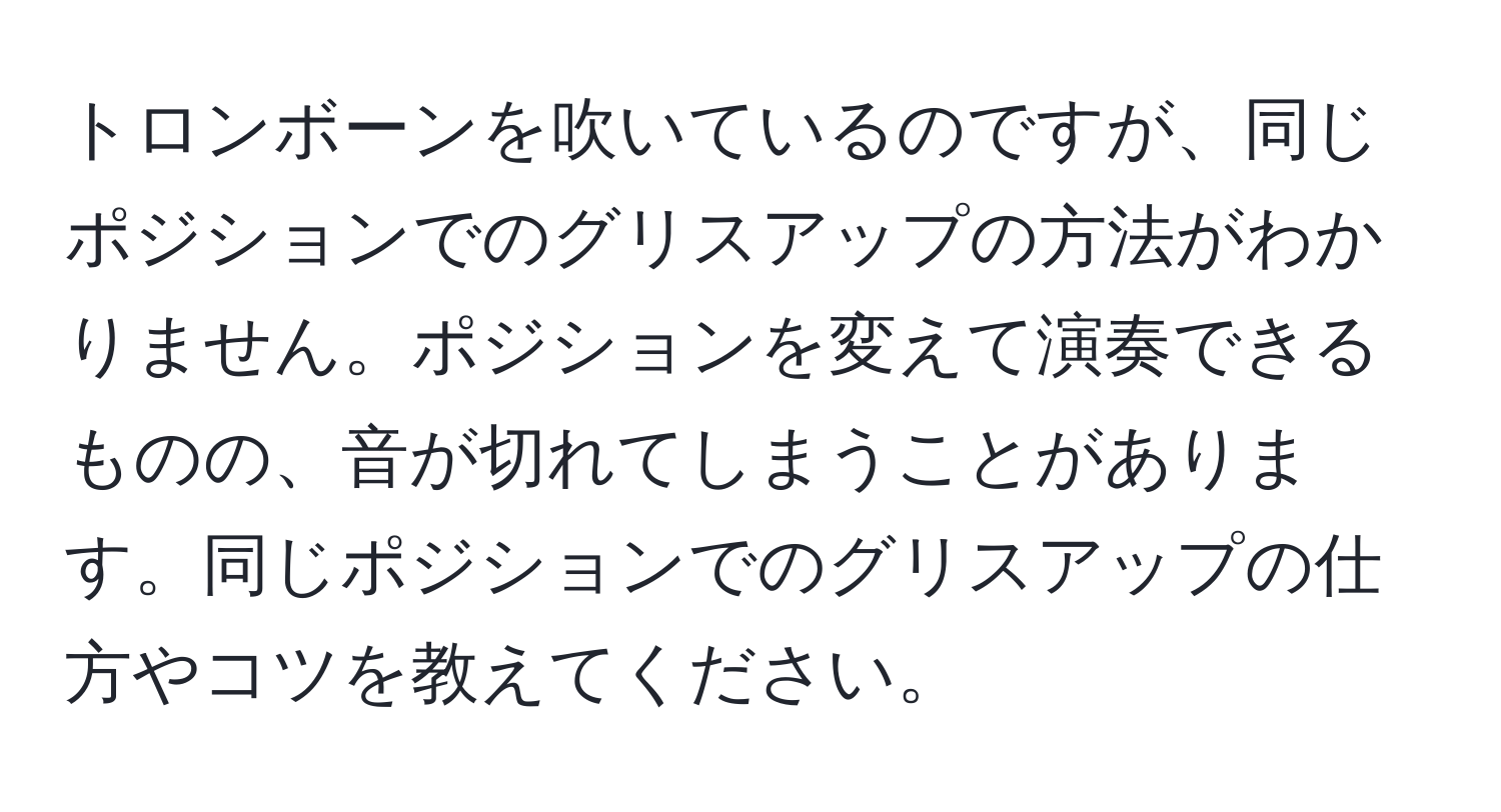 トロンボーンを吹いているのですが、同じポジションでのグリスアップの方法がわかりません。ポジションを変えて演奏できるものの、音が切れてしまうことがあります。同じポジションでのグリスアップの仕方やコツを教えてください。