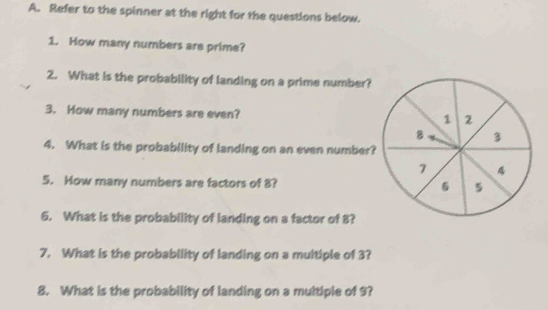 Refer to the spinner at the right for the questions below. 
1. How many numbers are prime? 
2. What is the probability of landing on a prime number? 
3. How many numbers are even?
1
8
3
4. What is the probability of landing on an even number?
7
5. How many numbers are factors of 8? 5
6. What is the probability of landing on a factor of 8? 
7. What is the probability of landing on a multiple of 3? 
8. What is the probability of landing on a multiple of 9?